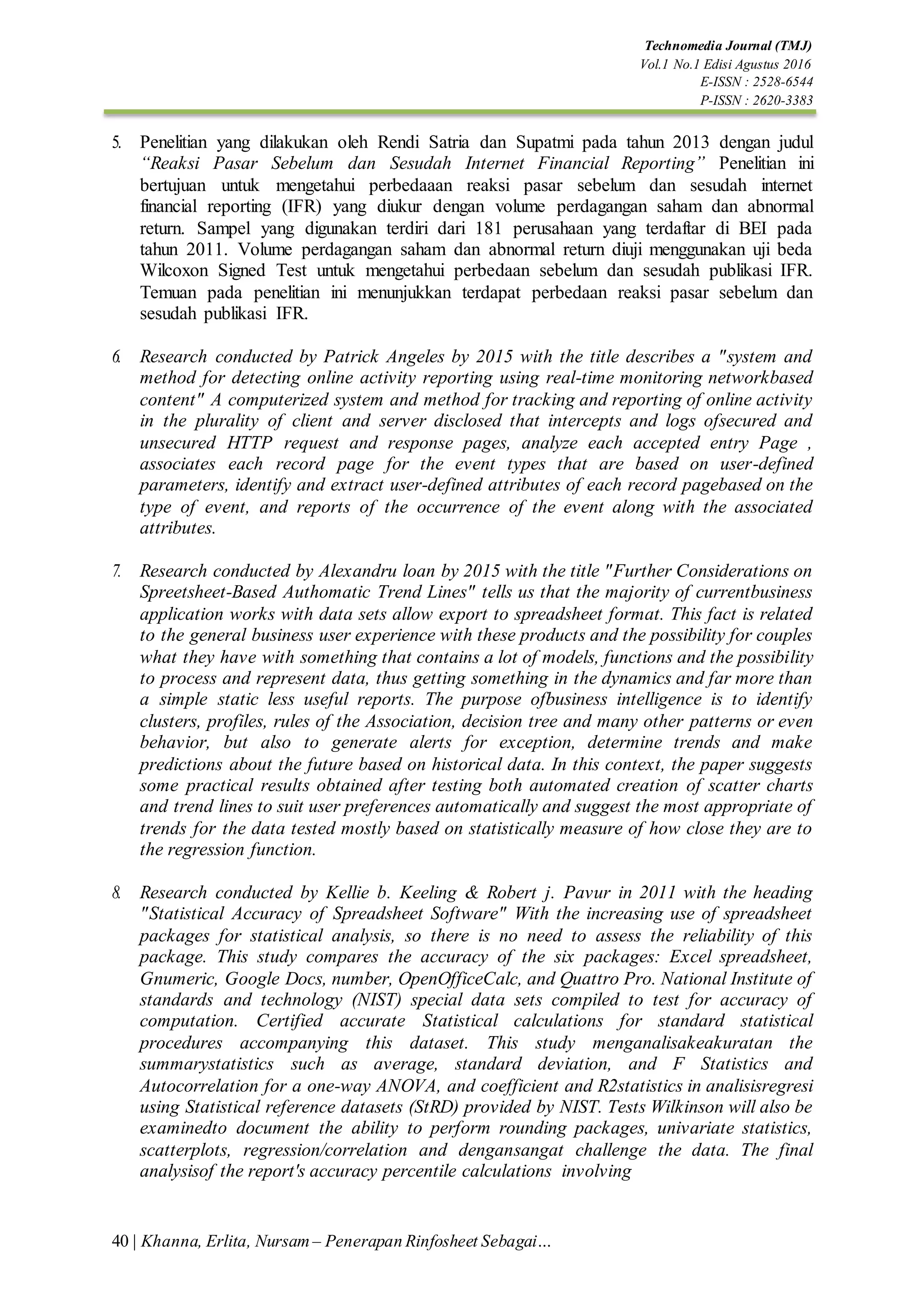 40 | Khanna, Erlita, Nursam – Penerapan Rinfosheet Sebagai…
Technomedia Journal (TMJ)
Vol.1 No.1 Edisi Agustus 2016
E-ISSN : 2528-6544
P-ISSN : 2620-3383
5. Penelitian yang dilakukan oleh Rendi Satria dan Supatmi pada tahun 2013 dengan judul
“Reaksi Pasar Sebelum dan Sesudah Internet Financial Reporting” Penelitian ini
bertujuan untuk mengetahui perbedaaan reaksi pasar sebelum dan sesudah internet
financial reporting (IFR) yang diukur dengan volume perdagangan saham dan abnormal
return. Sampel yang digunakan terdiri dari 181 perusahaan yang terdaftar di BEI pada
tahun 2011. Volume perdagangan saham dan abnormal return diuji menggunakan uji beda
Wilcoxon Signed Test untuk mengetahui perbedaan sebelum dan sesudah publikasi IFR.
Temuan pada penelitian ini menunjukkan terdapat perbedaan reaksi pasar sebelum dan
sesudah publikasi IFR.
6. Research conducted by Patrick Angeles by 2015 with the title describes a "system and
method for detecting online activity reporting using real-time monitoring networkbased
content" A computerized system and method for tracking and reporting of online activity
in the plurality of client and server disclosed that intercepts and logs ofsecured and
unsecured HTTP request and response pages, analyze each accepted entry Page ,
associates each record page for the event types that are based on user-defined
parameters, identify and extract user-defined attributes of each record pagebased on the
type of event, and reports of the occurrence of the event along with the associated
attributes.
7. Research conducted by Alexandru loan by 2015 with the title "Further Considerations on
Spreetsheet-Based Authomatic Trend Lines" tells us that the majority of currentbusiness
application works with data sets allow export to spreadsheet format. This fact is related
to the general business user experience with these products and the possibility for couples
what they have with something that contains a lot of models, functions and the possibility
to process and represent data, thus getting something in the dynamics and far more than
a simple static less useful reports. The purpose ofbusiness intelligence is to identify
clusters, profiles, rules of the Association, decision tree and many other patterns or even
behavior, but also to generate alerts for exception, determine trends and make
predictions about the future based on historical data. In this context, the paper suggests
some practical results obtained after testing both automated creation of scatter charts
and trend lines to suit user preferences automatically and suggest the most appropriate of
trends for the data tested mostly based on statistically measure of how close they are to
the regression function.
8. Research conducted by Kellie b. Keeling & Robert j. Pavur in 2011 with the heading
"Statistical Accuracy of Spreadsheet Software" With the increasing use of spreadsheet
packages for statistical analysis, so there is no need to assess the reliability of this
package. This study compares the accuracy of the six packages: Excel spreadsheet,
Gnumeric, Google Docs, number, OpenOfficeCalc, and Quattro Pro. National Institute of
standards and technology (NIST) special data sets compiled to test for accuracy of
computation. Certified accurate Statistical calculations for standard statistical
procedures accompanying this dataset. This study menganalisakeakuratan the
summarystatistics such as average, standard deviation, and F Statistics and
Autocorrelation for a one-way ANOVA, and coefficient and R2statistics in analisisregresi
using Statistical reference datasets (StRD) provided by NIST. Tests Wilkinson will also be
examinedto document the ability to perform rounding packages, univariate statistics,
scatterplots, regression/correlation and dengansangat challenge the data. The final
analysisof the report's accuracy percentile calculations involving
 