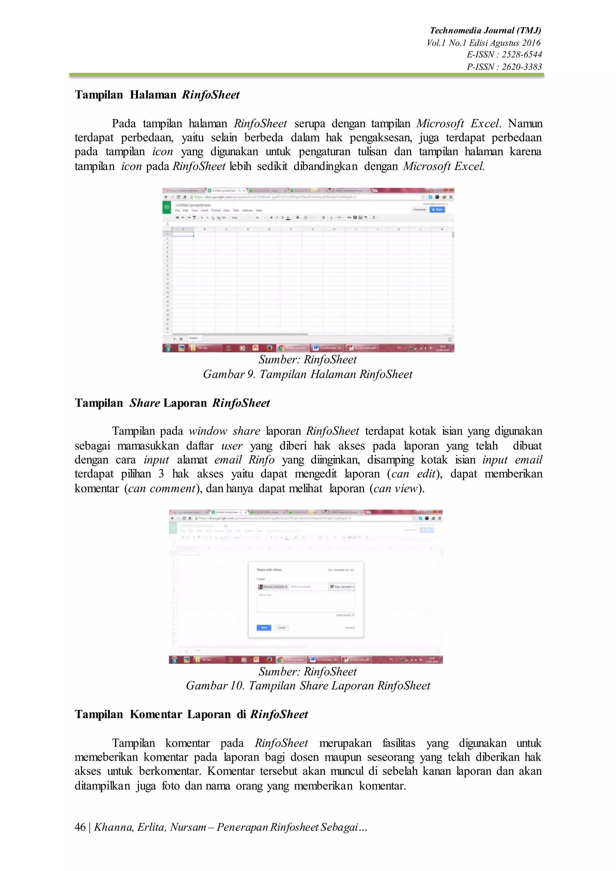 46 | Khanna, Erlita, Nursam – Penerapan Rinfosheet Sebagai…
Technomedia Journal (TMJ)
Vol.1 No.1 Edisi Agustus 2016
E-ISSN : 2528-6544
P-ISSN : 2620-3383
Tampilan Halaman RinfoSheet
Pada tampilan halaman RinfoSheet serupa dengan tampilan Microsoft Excel. Namun
terdapat perbedaan, yaitu selain berbeda dalam hak pengaksesan, juga terdapat perbedaan
pada tampilan icon yang digunakan untuk pengaturan tulisan dan tampilan halaman karena
tampilan icon pada RinfoSheet lebih sedikit dibandingkan dengan Microsoft Excel.
Sumber: RinfoSheet
Gambar 9. Tampilan Halaman RinfoSheet
Tampilan Share Laporan RinfoSheet
Tampilan pada window share laporan RinfoSheet terdapat kotak isian yang digunakan
sebagai mamasukkan daftar user yang diberi hak akses pada laporan yang telah dibuat
dengan cara input alamat email Rinfo yang diinginkan, disamping kotak isian input email
terdapat pilihan 3 hak akses yaitu dapat mengedit laporan (can edit), dapat memberikan
komentar (can comment), dan hanya dapat melihat laporan (can view).
Sumber: RinfoSheet
Gambar 10. Tampilan Share Laporan RinfoSheet
Tampilan Komentar Laporan di RinfoSheet
Tampilan komentar pada RinfoSheet merupakan fasilitas yang digunakan untuk
memeberikan komentar pada laporan bagi dosen maupun seseorang yang telah diberikan hak
akses untuk berkomentar. Komentar tersebut akan muncul di sebelah kanan laporan dan akan
ditampilkan juga foto dan nama orang yang memberikan komentar.
 
