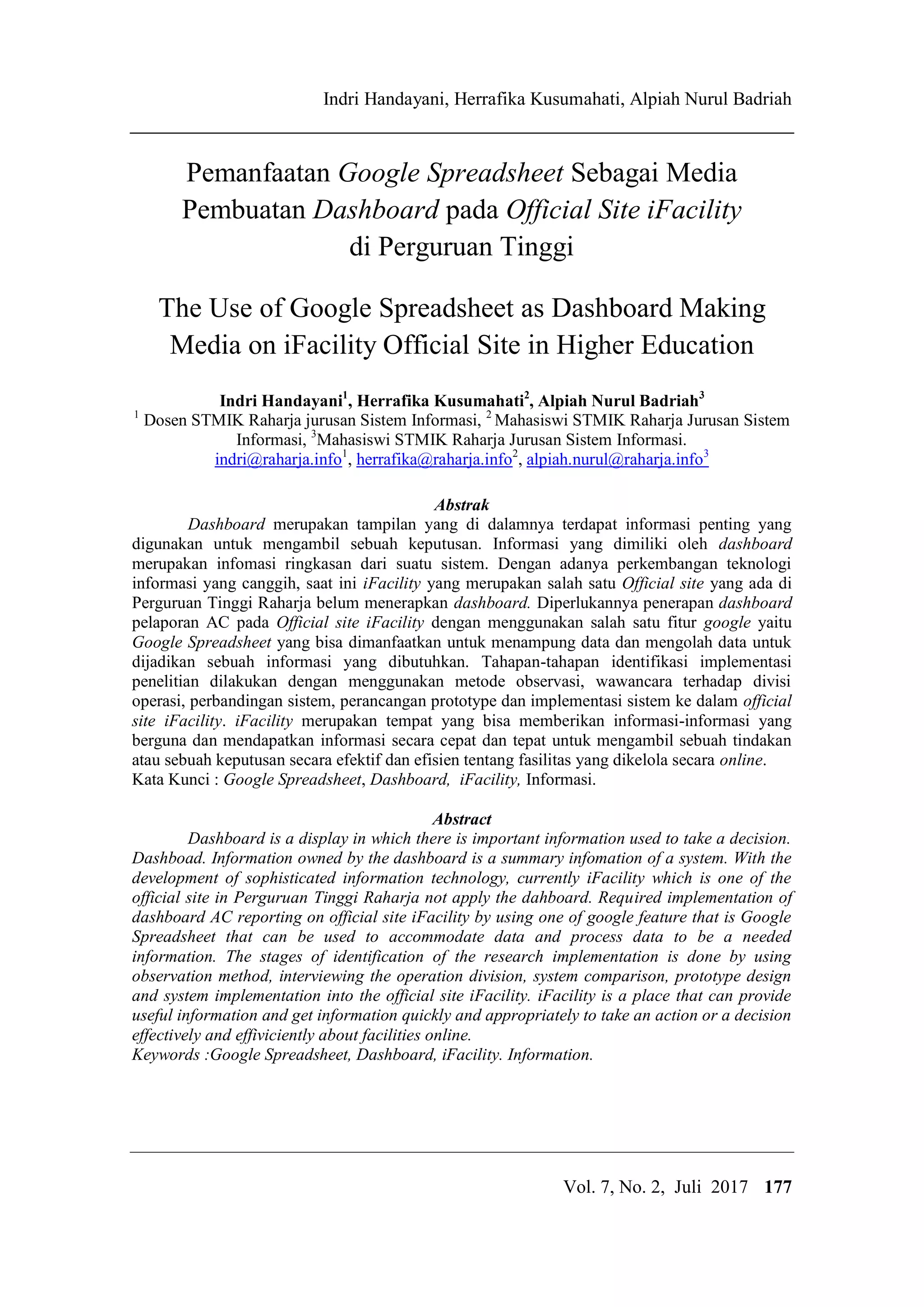 IJCCS Indri Handayani, Herrafika Kusumahati, Alpiah Nurul Badriah
Title of manuscript is short and clear, implie
Vol. 7, No. 2, Juli 2017 177
Pemanfaatan Google Spreadsheet Sebagai Media
Pembuatan Dashboard pada Official Site iFacility
di Perguruan Tinggi
The Use of Google Spreadsheet as Dashboard Making
Media on iFacility Official Site in Higher Education
Indri Handayani1
, Herrafika Kusumahati2
, Alpiah Nurul Badriah3
1
Dosen STMIK Raharja jurusan Sistem Informasi, 2
Mahasiswi STMIK Raharja Jurusan Sistem
Informasi, 3
Mahasiswi STMIK Raharja Jurusan Sistem Informasi.
indri@raharja.info1
, herrafika@raharja.info2
, alpiah.nurul@raharja.info3
Abstrak
Dashboard merupakan tampilan yang di dalamnya terdapat informasi penting yang
digunakan untuk mengambil sebuah keputusan. Informasi yang dimiliki oleh dashboard
merupakan infomasi ringkasan dari suatu sistem. Dengan adanya perkembangan teknologi
informasi yang canggih, saat ini iFacility yang merupakan salah satu Official site yang ada di
Perguruan Tinggi Raharja belum menerapkan dashboard. Diperlukannya penerapan dashboard
pelaporan AC pada Official site iFacility dengan menggunakan salah satu fitur google yaitu
Google Spreadsheet yang bisa dimanfaatkan untuk menampung data dan mengolah data untuk
dijadikan sebuah informasi yang dibutuhkan. Tahapan-tahapan identifikasi implementasi
penelitian dilakukan dengan menggunakan metode observasi, wawancara terhadap divisi
operasi, perbandingan sistem, perancangan prototype dan implementasi sistem ke dalam official
site iFacility. iFacility merupakan tempat yang bisa memberikan informasi-informasi yang
berguna dan mendapatkan informasi secara cepat dan tepat untuk mengambil sebuah tindakan
atau sebuah keputusan secara efektif dan efisien tentang fasilitas yang dikelola secara online.
Kata Kunci : Google Spreadsheet, Dashboard, iFacility, Informasi.
Abstract
Dashboard is a display in which there is important information used to take a decision.
Dashboad. Information owned by the dashboard is a summary infomation of a system. With the
development of sophisticated information technology, currently iFacility which is one of the
official site in Perguruan Tinggi Raharja not apply the dahboard. Required implementation of
dashboard AC reporting on official site iFacility by using one of google feature that is Google
Spreadsheet that can be used to accommodate data and process data to be a needed
information. The stages of identification of the research implementation is done by using
observation method, interviewing the operation division, system comparison, prototype design
and system implementation into the official site iFacility. iFacility is a place that can provide
useful information and get information quickly and appropriately to take an action or a decision
effectively and effiviciently about facilities online.
Keywords :Google Spreadsheet, Dashboard, iFacility. Information.
 