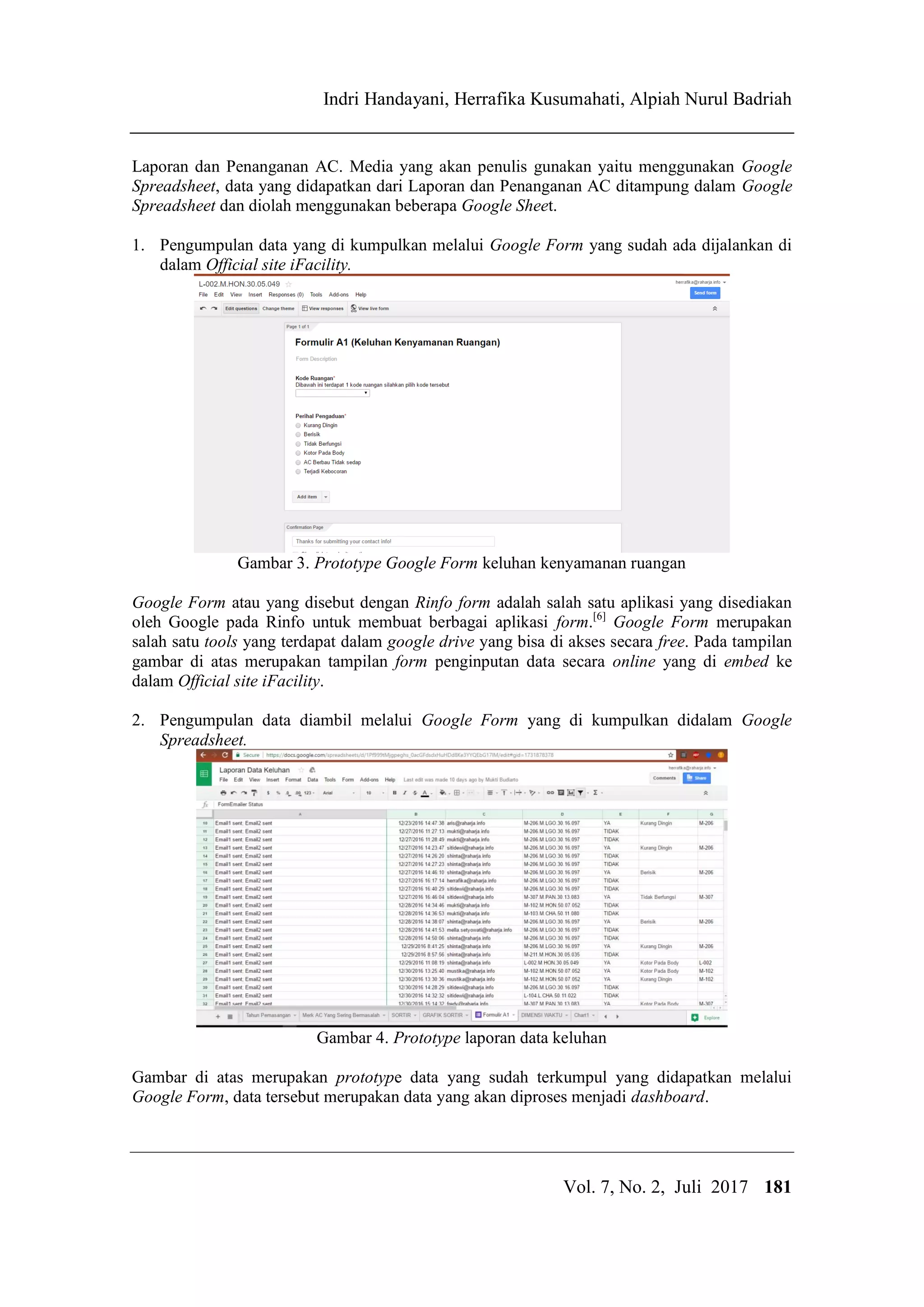 IJCCS Indri Handayani, Herrafika Kusumahati, Alpiah Nurul Badriah
Title of manuscript is short and clear, implie
Vol. 7, No. 2, Juli 2017 181
Laporan dan Penanganan AC. Media yang akan penulis gunakan yaitu menggunakan Google
Spreadsheet, data yang didapatkan dari Laporan dan Penanganan AC ditampung dalam Google
Spreadsheet dan diolah menggunakan beberapa Google Sheet.
1. Pengumpulan data yang di kumpulkan melalui Google Form yang sudah ada dijalankan di
dalam Official site iFacility.
Gambar 3. Prototype Google Form keluhan kenyamanan ruangan
Google Form atau yang disebut dengan Rinfo form adalah salah satu aplikasi yang disediakan
oleh Google pada Rinfo untuk membuat berbagai aplikasi form.[6]
Google Form merupakan
salah satu tools yang terdapat dalam google drive yang bisa di akses secara free. Pada tampilan
gambar di atas merupakan tampilan form penginputan data secara online yang di embed ke
dalam Official site iFacility.
2. Pengumpulan data diambil melalui Google Form yang di kumpulkan didalam Google
Spreadsheet.
Gambar 4. Prototype laporan data keluhan
Gambar di atas merupakan prototype data yang sudah terkumpul yang didapatkan melalui
Google Form, data tersebut merupakan data yang akan diproses menjadi dashboard.
 