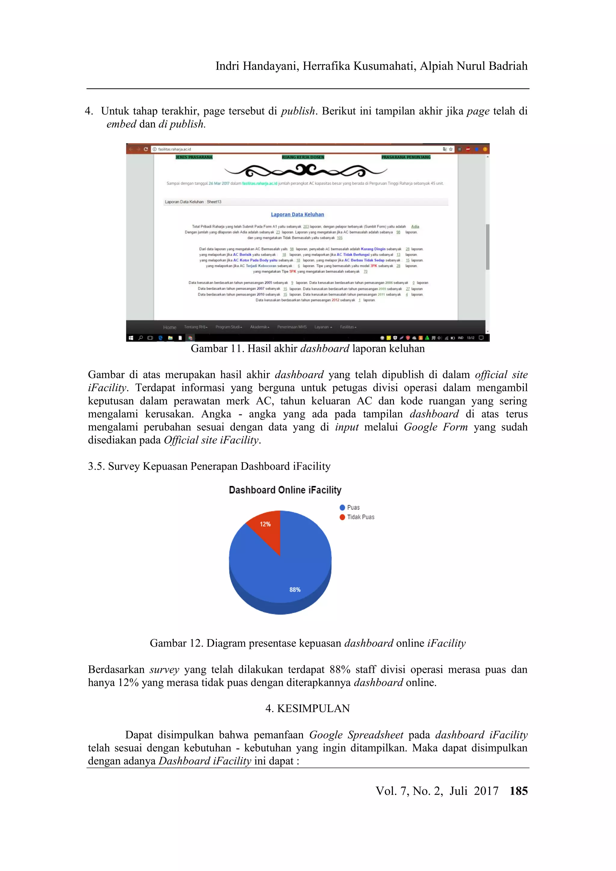 IJCCS Indri Handayani, Herrafika Kusumahati, Alpiah Nurul Badriah
Title of manuscript is short and clear, implie
Vol. 7, No. 2, Juli 2017 185
4. Untuk tahap terakhir, page tersebut di publish. Berikut ini tampilan akhir jika page telah di
embed dan di publish.
Gambar 11. Hasil akhir dashboard laporan keluhan
Gambar di atas merupakan hasil akhir dashboard yang telah dipublish di dalam official site
iFacility. Terdapat informasi yang berguna untuk petugas divisi operasi dalam mengambil
keputusan dalam perawatan merk AC, tahun keluaran AC dan kode ruangan yang sering
mengalami kerusakan. Angka - angka yang ada pada tampilan dashboard di atas terus
mengalami perubahan sesuai dengan data yang di input melalui Google Form yang sudah
disediakan pada Official site iFacility.
3.5. Survey Kepuasan Penerapan Dashboard iFacility
Gambar 12. Diagram presentase kepuasan dashboard online iFacility
Berdasarkan survey yang telah dilakukan terdapat 88% staff divisi operasi merasa puas dan
hanya 12% yang merasa tidak puas dengan diterapkannya dashboard online.
4. KESIMPULAN
Dapat disimpulkan bahwa pemanfaan Google Spreadsheet pada dashboard iFacility
telah sesuai dengan kebutuhan - kebutuhan yang ingin ditampilkan. Maka dapat disimpulkan
dengan adanya Dashboard iFacility ini dapat :
 