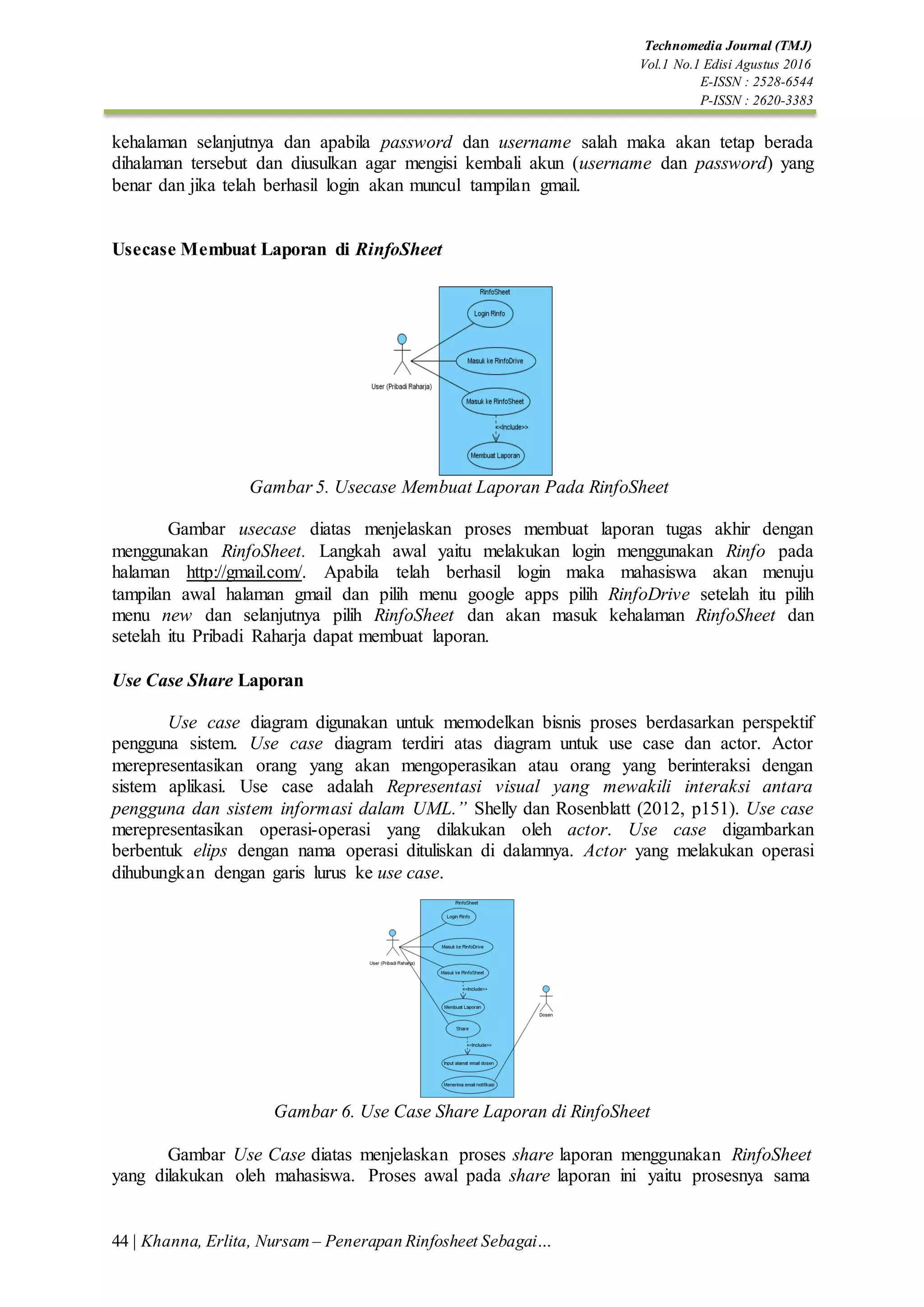 44 | Khanna, Erlita, Nursam – Penerapan Rinfosheet Sebagai…
Technomedia Journal (TMJ)
Vol.1 No.1 Edisi Agustus 2016
E-ISSN : 2528-6544
P-ISSN : 2620-3383
kehalaman selanjutnya dan apabila password dan username salah maka akan tetap berada
dihalaman tersebut dan diusulkan agar mengisi kembali akun (username dan password) yang
benar dan jika telah berhasil login akan muncul tampilan gmail.
Usecase Membuat Laporan di RinfoSheet
Gambar 5. Usecase Membuat Laporan Pada RinfoSheet
Gambar usecase diatas menjelaskan proses membuat laporan tugas akhir dengan
menggunakan RinfoSheet. Langkah awal yaitu melakukan login menggunakan Rinfo pada
halaman http://gmail.com/. Apabila telah berhasil login maka mahasiswa akan menuju
tampilan awal halaman gmail dan pilih menu google apps pilih RinfoDrive setelah itu pilih
menu new dan selanjutnya pilih RinfoSheet dan akan masuk kehalaman RinfoSheet dan
setelah itu Pribadi Raharja dapat membuat laporan.
Use Case Share Laporan
Use case diagram digunakan untuk memodelkan bisnis proses berdasarkan perspektif
pengguna sistem. Use case diagram terdiri atas diagram untuk use case dan actor. Actor
merepresentasikan orang yang akan mengoperasikan atau orang yang berinteraksi dengan
sistem aplikasi. Use case adalah Representasi visual yang mewakili interaksi antara
pengguna dan sistem informasi dalam UML.” Shelly dan Rosenblatt (2012, p151). Use case
merepresentasikan operasi-operasi yang dilakukan oleh actor. Use case digambarkan
berbentuk elips dengan nama operasi dituliskan di dalamnya. Actor yang melakukan operasi
dihubungkan dengan garis lurus ke use case.
Gambar 6. Use Case Share Laporan di RinfoSheet
Gambar Use Case diatas menjelaskan proses share laporan menggunakan RinfoSheet
yang dilakukan oleh mahasiswa. Proses awal pada share laporan ini yaitu prosesnya sama
 