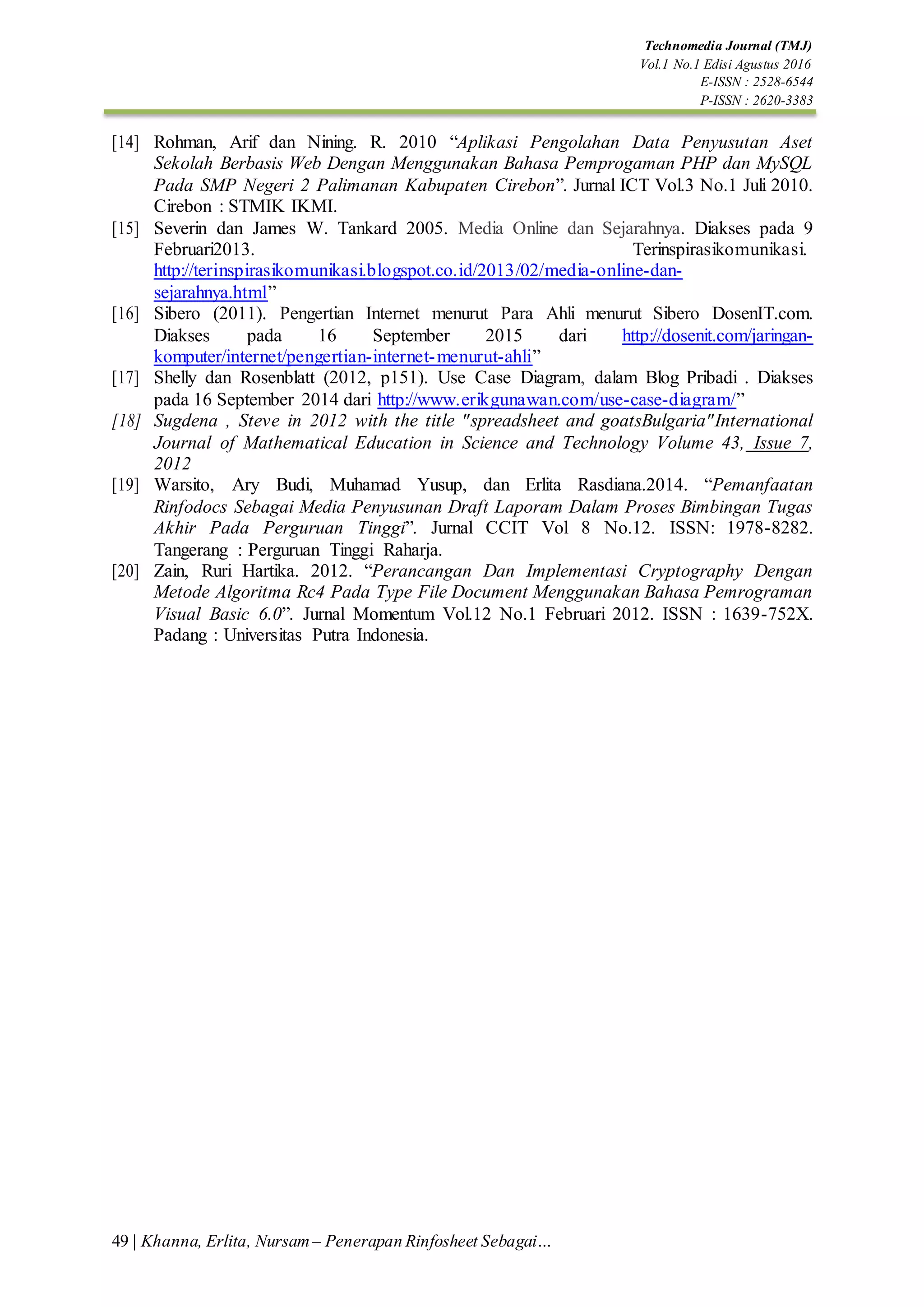 49 | Khanna, Erlita, Nursam – Penerapan Rinfosheet Sebagai…
Technomedia Journal (TMJ)
Vol.1 No.1 Edisi Agustus 2016
E-ISSN : 2528-6544
P-ISSN : 2620-3383
[14] Rohman, Arif dan Nining. R. 2010 “Aplikasi Pengolahan Data Penyusutan Aset
Sekolah Berbasis Web Dengan Menggunakan Bahasa Pemprogaman PHP dan MySQL
Pada SMP Negeri 2 Palimanan Kabupaten Cirebon”. Jurnal ICT Vol.3 No.1 Juli 2010.
Cirebon : STMIK IKMI.
[15] Severin dan James W. Tankard 2005. Media Online dan Sejarahnya. Diakses pada 9
Februari2013. Terinspirasikomunikasi.
http://terinspirasikomunikasi.blogspot.co.id/2013/02/media-online-dan-
sejarahnya.html”
[16] Sibero (2011). Pengertian Internet menurut Para Ahli menurut Sibero DosenIT.com.
Diakses pada 16 September 2015 dari http://dosenit.com/jaringan-
komputer/internet/pengertian-internet-menurut-ahli”
[17] Shelly dan Rosenblatt (2012, p151). Use Case Diagram, dalam Blog Pribadi . Diakses
pada 16 September 2014 dari http://www.erikgunawan.com/use-case-diagram/”
[18] Sugdena , Steve in 2012 with the title "spreadsheet and goatsBulgaria"International
Journal of Mathematical Education in Science and Technology Volume 43, Issue 7,
2012
[19] Warsito, Ary Budi, Muhamad Yusup, dan Erlita Rasdiana.2014. “Pemanfaatan
Rinfodocs Sebagai Media Penyusunan Draft Laporam Dalam Proses Bimbingan Tugas
Akhir Pada Perguruan Tinggi”. Jurnal CCIT Vol 8 No.12. ISSN: 1978-8282.
Tangerang : Perguruan Tinggi Raharja.
[20] Zain, Ruri Hartika. 2012. “Perancangan Dan Implementasi Cryptography Dengan
Metode Algoritma Rc4 Pada Type File Document Menggunakan Bahasa Pemrograman
Visual Basic 6.0”. Jurnal Momentum Vol.12 No.1 Februari 2012. ISSN : 1639-752X.
Padang : Universitas Putra Indonesia.
 