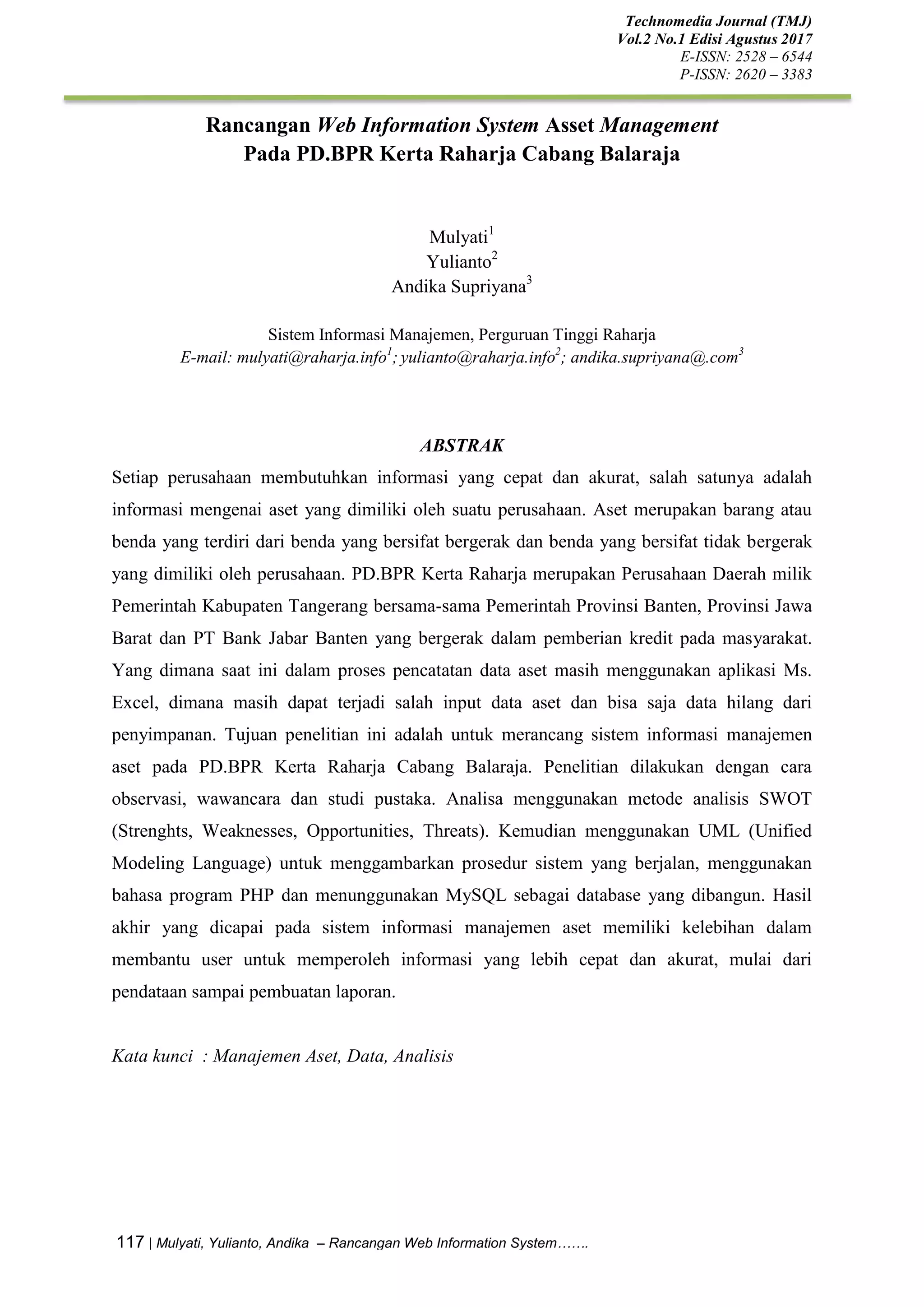 Technomedia Journal (TMJ)
Vol.2 No.1 Edisi Agustus 2017
E-ISSN: 2528 – 6544
P-ISSN: 2620 – 3383
117 | Mulyati, Yulianto, Andika – Rancangan Web Information System…….
Rancangan Web Information System Asset Management
Pada PD.BPR Kerta Raharja Cabang Balaraja
Mulyati1
Yulianto2
Andika Supriyana3
Sistem Informasi Manajemen, Perguruan Tinggi Raharja
E-mail: mulyati@raharja.info1
; yulianto@raharja.info2
; andika.supriyana@.com3
ABSTRAK
Setiap perusahaan membutuhkan informasi yang cepat dan akurat, salah satunya adalah
informasi mengenai aset yang dimiliki oleh suatu perusahaan. Aset merupakan barang atau
benda yang terdiri dari benda yang bersifat bergerak dan benda yang bersifat tidak bergerak
yang dimiliki oleh perusahaan. PD.BPR Kerta Raharja merupakan Perusahaan Daerah milik
Pemerintah Kabupaten Tangerang bersama-sama Pemerintah Provinsi Banten, Provinsi Jawa
Barat dan PT Bank Jabar Banten yang bergerak dalam pemberian kredit pada masyarakat.
Yang dimana saat ini dalam proses pencatatan data aset masih menggunakan aplikasi Ms.
Excel, dimana masih dapat terjadi salah input data aset dan bisa saja data hilang dari
penyimpanan. Tujuan penelitian ini adalah untuk merancang sistem informasi manajemen
aset pada PD.BPR Kerta Raharja Cabang Balaraja. Penelitian dilakukan dengan cara
observasi, wawancara dan studi pustaka. Analisa menggunakan metode analisis SWOT
(Strenghts, Weaknesses, Opportunities, Threats). Kemudian menggunakan UML (Unified
Modeling Language) untuk menggambarkan prosedur sistem yang berjalan, menggunakan
bahasa program PHP dan menunggunakan MySQL sebagai database yang dibangun. Hasil
akhir yang dicapai pada sistem informasi manajemen aset memiliki kelebihan dalam
membantu user untuk memperoleh informasi yang lebih cepat dan akurat, mulai dari
pendataan sampai pembuatan laporan.
Kata kunci : Manajemen Aset, Data, Analisis
 