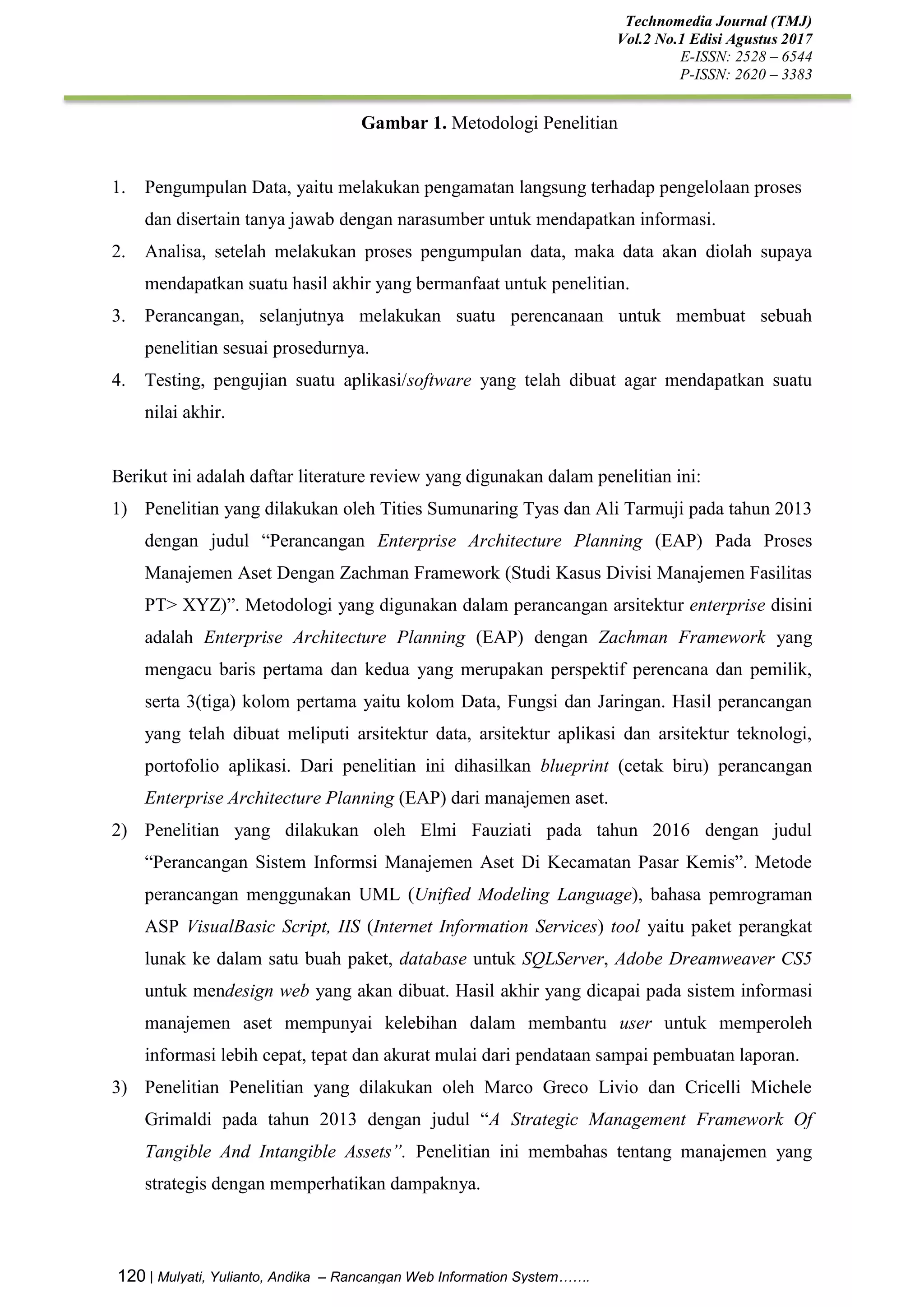 Technomedia Journal (TMJ)
Vol.2 No.1 Edisi Agustus 2017
E-ISSN: 2528 – 6544
P-ISSN: 2620 – 3383
120 | Mulyati, Yulianto, Andika – Rancangan Web Information System…….
Gambar 1. Metodologi Penelitian
1. Pengumpulan Data, yaitu melakukan pengamatan langsung terhadap pengelolaan proses
dan disertain tanya jawab dengan narasumber untuk mendapatkan informasi.
2. Analisa, setelah melakukan proses pengumpulan data, maka data akan diolah supaya
mendapatkan suatu hasil akhir yang bermanfaat untuk penelitian.
3. Perancangan, selanjutnya melakukan suatu perencanaan untuk membuat sebuah
penelitian sesuai prosedurnya.
4. Testing, pengujian suatu aplikasi/software yang telah dibuat agar mendapatkan suatu
nilai akhir.
Berikut ini adalah daftar literature review yang digunakan dalam penelitian ini:
1) Penelitian yang dilakukan oleh Tities Sumunaring Tyas dan Ali Tarmuji pada tahun 2013
dengan judul “Perancangan Enterprise Architecture Planning (EAP) Pada Proses
Manajemen Aset Dengan Zachman Framework (Studi Kasus Divisi Manajemen Fasilitas
PT> XYZ)”. Metodologi yang digunakan dalam perancangan arsitektur enterprise disini
adalah Enterprise Architecture Planning (EAP) dengan Zachman Framework yang
mengacu baris pertama dan kedua yang merupakan perspektif perencana dan pemilik,
serta 3(tiga) kolom pertama yaitu kolom Data, Fungsi dan Jaringan. Hasil perancangan
yang telah dibuat meliputi arsitektur data, arsitektur aplikasi dan arsitektur teknologi,
portofolio aplikasi. Dari penelitian ini dihasilkan blueprint (cetak biru) perancangan
Enterprise Architecture Planning (EAP) dari manajemen aset.
2) Penelitian yang dilakukan oleh Elmi Fauziati pada tahun 2016 dengan judul
“Perancangan Sistem Informsi Manajemen Aset Di Kecamatan Pasar Kemis”. Metode
perancangan menggunakan UML (Unified Modeling Language), bahasa pemrograman
ASP VisualBasic Script, IIS (Internet Information Services) tool yaitu paket perangkat
lunak ke dalam satu buah paket, database untuk SQLServer, Adobe Dreamweaver CS5
untuk mendesign web yang akan dibuat. Hasil akhir yang dicapai pada sistem informasi
manajemen aset mempunyai kelebihan dalam membantu user untuk memperoleh
informasi lebih cepat, tepat dan akurat mulai dari pendataan sampai pembuatan laporan.
3) Penelitian Penelitian yang dilakukan oleh Marco Greco Livio dan Cricelli Michele
Grimaldi pada tahun 2013 dengan judul “A Strategic Management Framework Of
Tangible And Intangible Assets”. Penelitian ini membahas tentang manajemen yang
strategis dengan memperhatikan dampaknya.
 
