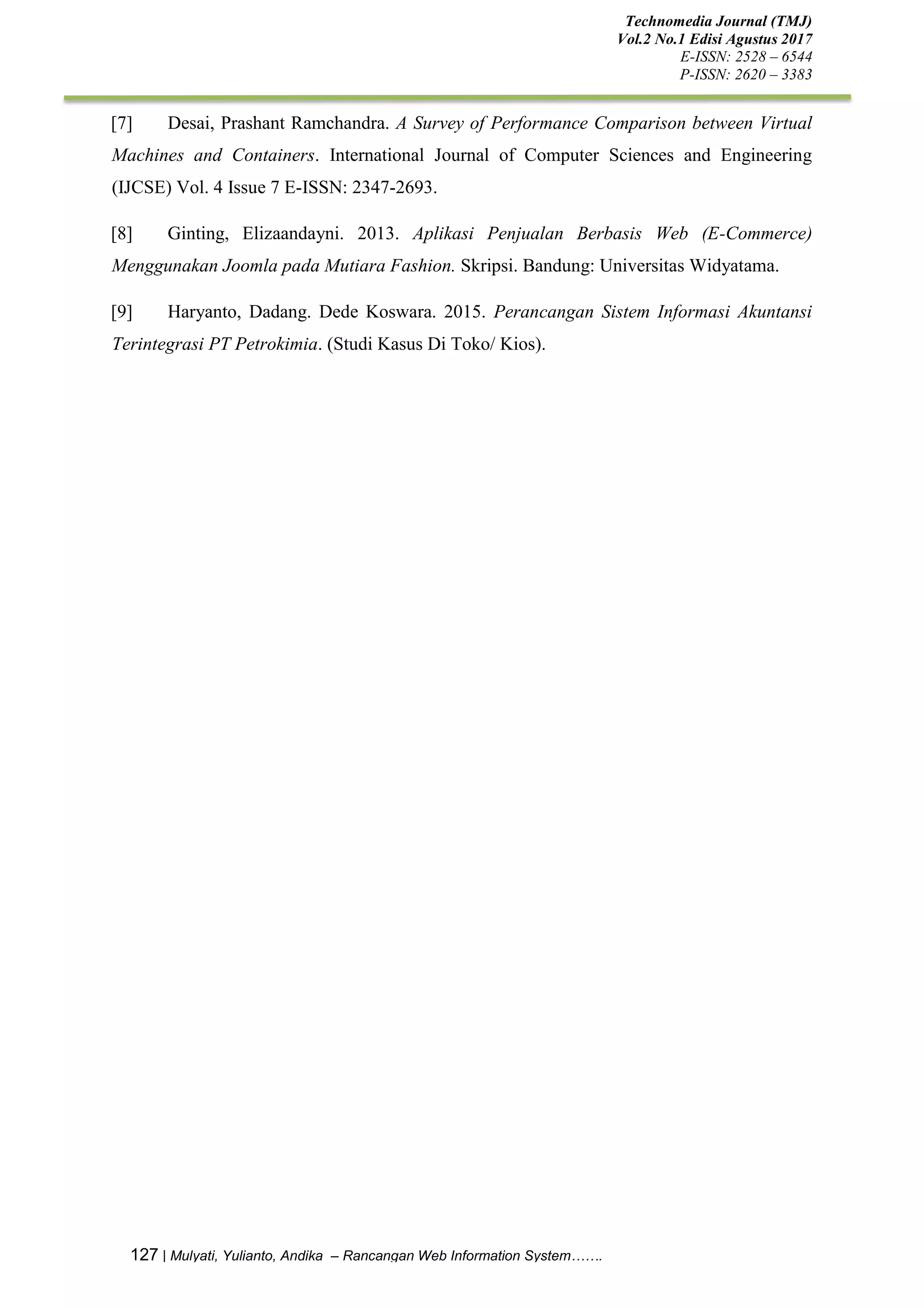 Technomedia Journal (TMJ)
Vol.2 No.1 Edisi Agustus 2017
E-ISSN: 2528 – 6544
P-ISSN: 2620 – 3383
127 | Mulyati, Yulianto, Andika – Rancangan Web Information System…….
[7] Desai, Prashant Ramchandra. A Survey of Performance Comparison between Virtual
Machines and Containers. International Journal of Computer Sciences and Engineering
(IJCSE) Vol. 4 Issue 7 E-ISSN: 2347-2693.
[8] Ginting, Elizaandayni. 2013. Aplikasi Penjualan Berbasis Web (E-Commerce)
Menggunakan Joomla pada Mutiara Fashion. Skripsi. Bandung: Universitas Widyatama.
[9] Haryanto, Dadang. Dede Koswara. 2015. Perancangan Sistem Informasi Akuntansi
Terintegrasi PT Petrokimia. (Studi Kasus Di Toko/ Kios).
 