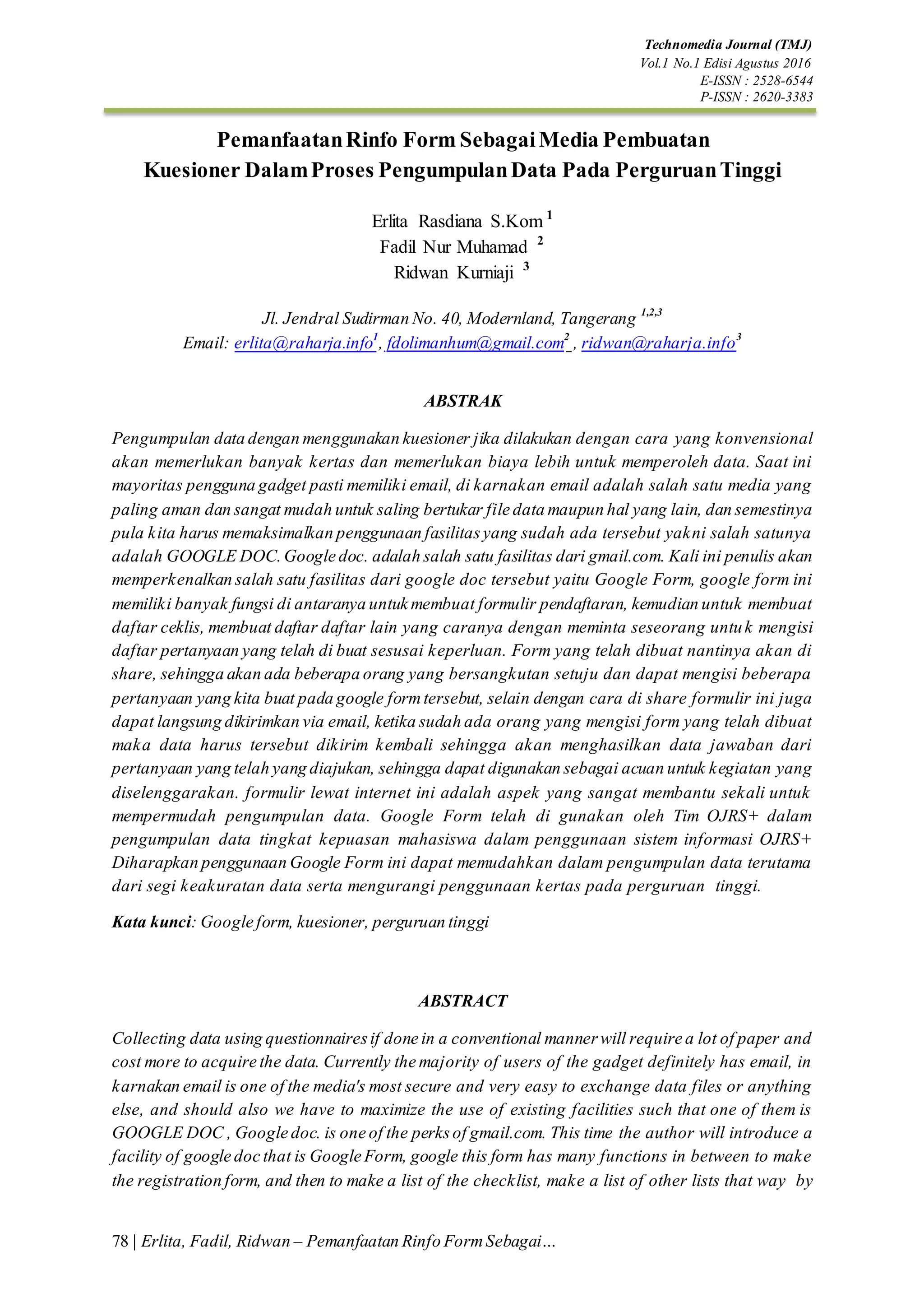Technomedia Journal (TMJ)
Vol.1 No.1 Edisi Agustus 2016
E-ISSN : 2528-6544
P-ISSN : 2620-3383
78 | Erlita, Fadil, Ridwan – Pemanfaatan Rinfo FormSebagai…
PemanfaatanRinfo Form SebagaiMedia Pembuatan
Kuesioner DalamProses PengumpulanData Pada PerguruanTinggi
Erlita Rasdiana S.Kom 1
Fadil Nur Muhamad 2
Ridwan Kurniaji 3
Jl. Jendral Sudirman No. 40, Modernland, Tangerang 1,2,3
Email: erlita@raharja.info1
, fdolimanhum@gmail.com2
, ridwan@raharja.info3
ABSTRAK
Pengumpulan data dengan menggunakan kuesioner jika dilakukan dengan cara yang konvensional
akan memerlukan banyak kertas dan memerlukan biaya lebih untuk memperoleh data. Saat ini
mayoritas pengguna gadget pasti memiliki email, di karnakan email adalah salah satu media yang
paling aman dan sangat mudah untuk saling bertukar file data maupun hal yang lain, dan semestinya
pula kita harus memaksimalkan penggunaan fasilitasyang sudah ada tersebut yakni salah satunya
adalah GOOGLE DOC.Google doc. adalah salah satu fasilitas dari gmail.com. Kali ini penulis akan
memperkenalkan salah satu fasilitas dari google doc tersebut yaitu Google Form, google form ini
memiliki banyak fungsi di antaranya untuk membuat formulir pendaftaran, kemudian untuk membuat
daftar ceklis, membuat daftar daftar lain yang caranya dengan meminta seseorang untuk mengisi
daftar pertanyaan yang telah di buat sesusai keperluan. Form yang telah dibuat nantinya akan di
share, sehingga akan ada beberapa orang yang bersangkutan setuju dan dapat mengisi beberapa
pertanyaan yang kita buat pada google formtersebut, selain dengan cara di share formulir ini juga
dapat langsung dikirimkan via email, ketika sudah ada orang yang mengisi form yang telah dibuat
maka data harus tersebut dikirim kembali sehingga akan menghasilkan data jawaban dari
pertanyaan yang telah yang diajukan, sehingga dapat digunakan sebagai acuan untuk kegiatan yang
diselenggarakan. formulir lewat internet ini adalah aspek yang sangat membantu sekali untuk
mempermudah pengumpulan data. Google Form telah di gunakan oleh Tim OJRS+ dalam
pengumpulan data tingkat kepuasan mahasiswa dalam penggunaan sistem informasi OJRS+
Diharapkan penggunaan Google Form ini dapat memudahkan dalam pengumpulan data terutama
dari segi keakuratan data serta mengurangi penggunaan kertas pada perguruan tinggi.
Kata kunci: Google form, kuesioner, perguruan tinggi
ABSTRACT
Collecting data using questionnairesif done in a conventional mannerwill require a lot of paper and
cost more to acquire the data. Currently the majority of users of the gadget definitely has email, in
karnakan email is one of the media's most secure and very easy to exchange data files or anything
else, and should also we have to maximize the use of existing facilities such that one of them is
GOOGLE DOC , Google doc. is one of the perksof gmail.com. This time the author will introduce a
facility of google doc that is Google Form, google this form has many functions in between to make
the registration form, and then to make a list of the checklist, make a list of other lists that way by
 