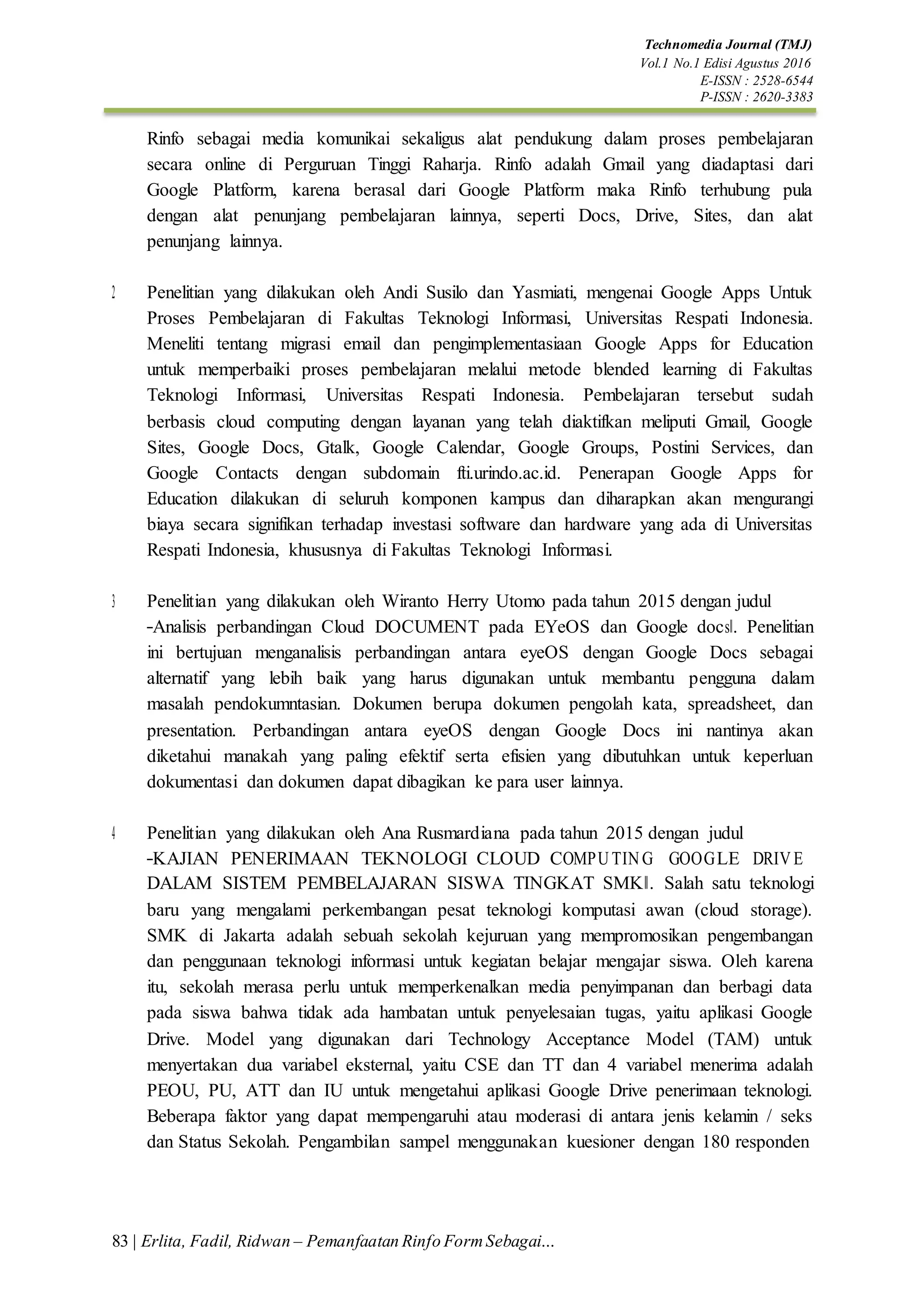 Technomedia Journal (TMJ)
Vol.1 No.1 Edisi Agustus 2016
E-ISSN : 2528-6544
P-ISSN : 2620-3383
83 | Erlita, Fadil, Ridwan – Pemanfaatan Rinfo FormSebagai…
Rinfo sebagai media komunikai sekaligus alat pendukung dalam proses pembelajaran
secara online di Perguruan Tinggi Raharja. Rinfo adalah Gmail yang diadaptasi dari
Google Platform, karena berasal dari Google Platform maka Rinfo terhubung pula
dengan alat penunjang pembelajaran lainnya, seperti Docs, Drive, Sites, dan alat
penunjang lainnya.
2. Penelitian yang dilakukan oleh Andi Susilo dan Yasmiati, mengenai Google Apps Untuk
Proses Pembelajaran di Fakultas Teknologi Informasi, Universitas Respati Indonesia.
Meneliti tentang migrasi email dan pengimplementasiaan Google Apps for Education
untuk memperbaiki proses pembelajaran melalui metode blended learning di Fakultas
Teknologi Informasi, Universitas Respati Indonesia. Pembelajaran tersebut sudah
berbasis cloud computing dengan layanan yang telah diaktifkan meliputi Gmail, Google
Sites, Google Docs, Gtalk, Google Calendar, Google Groups, Postini Services, dan
Google Contacts dengan subdomain fti.urindo.ac.id. Penerapan Google Apps for
Education dilakukan di seluruh komponen kampus dan diharapkan akan mengurangi
biaya secara signifikan terhadap investasi software dan hardware yang ada di Universitas
Respati Indonesia, khususnya di Fakultas Teknologi Informasi.
3. Penelitian yang dilakukan oleh Wiranto Herry Utomo pada tahun 2015 dengan judul
―Analisis perbandingan Cloud DOCUMENT pada EYeOS dan Google docs‖. Penelitian
ini bertujuan menganalisis perbandingan antara eyeOS dengan Google Docs sebagai
alternatif yang lebih baik yang harus digunakan untuk membantu pengguna dalam
masalah pendokumntasian. Dokumen berupa dokumen pengolah kata, spreadsheet, dan
presentation. Perbandingan antara eyeOS dengan Google Docs ini nantinya akan
diketahui manakah yang paling efektif serta efisien yang dibutuhkan untuk keperluan
dokumentasi dan dokumen dapat dibagikan ke para user lainnya.
4. Penelitian yang dilakukan oleh Ana Rusmardiana pada tahun 2015 dengan judul
―KAJIAN PENERIMAAN TEKNOLOGI CLOUD COMPU TING GOOGLE DRIVE
DALAM SISTEM PEMBELAJARAN SISWA TINGKAT SMK‖. Salah satu teknologi
baru yang mengalami perkembangan pesat teknologi komputasi awan (cloud storage).
SMK di Jakarta adalah sebuah sekolah kejuruan yang mempromosikan pengembangan
dan penggunaan teknologi informasi untuk kegiatan belajar mengajar siswa. Oleh karena
itu, sekolah merasa perlu untuk memperkenalkan media penyimpanan dan berbagi data
pada siswa bahwa tidak ada hambatan untuk penyelesaian tugas, yaitu aplikasi Google
Drive. Model yang digunakan dari Technology Acceptance Model (TAM) untuk
menyertakan dua variabel eksternal, yaitu CSE dan TT dan 4 variabel menerima adalah
PEOU, PU, ATT dan IU untuk mengetahui aplikasi Google Drive penerimaan teknologi.
Beberapa faktor yang dapat mempengaruhi atau moderasi di antara jenis kelamin / seks
dan Status Sekolah. Pengambilan sampel menggunakan kuesioner dengan 180 responden
 
