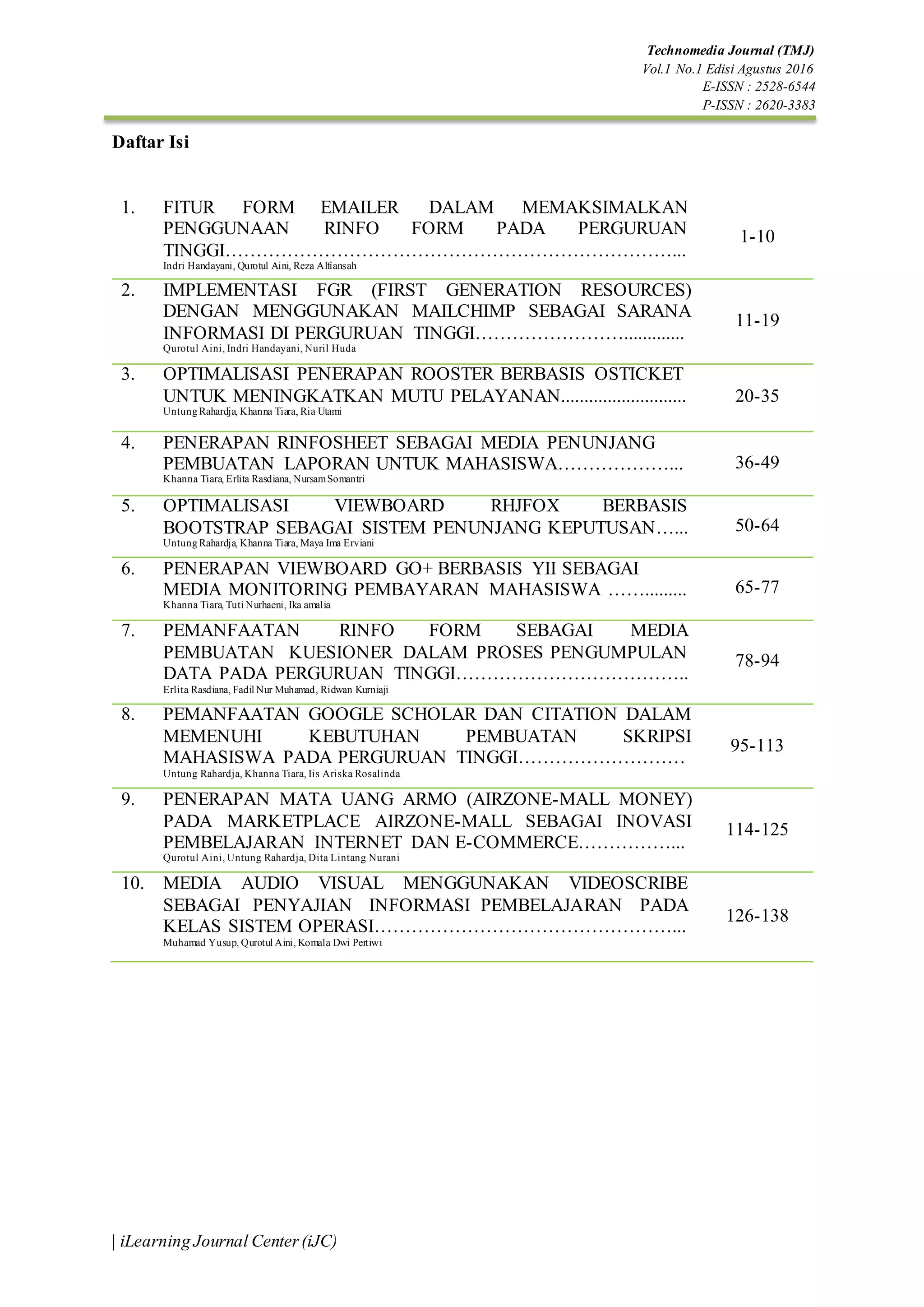 Technomedia Journal (TMJ)
Vol.1 No.1 Edisi Agustus 2016
E-ISSN : 2528-6544
P-ISSN : 2620-3383
| iLearning Journal Center(iJC)
Daftar Isi
1. FITUR FORM EMAILER DALAM MEMAKSIMALKAN
PENGGUNAAN RINFO FORM PADA PERGURUAN
TINGGI………………………………………………………………...
Indri Handayani, Qurotul Aini, Reza Alfiansah
1-10
2. IMPLEMENTASI FGR (FIRST GENERATION RESOURCES)
DENGAN MENGGUNAKAN MAILCHIMP SEBAGAI SARANA
INFORMASI DI PERGURUAN TINGGI…………………….............
Qurotul Aini, Indri Handayani, Nuril Huda
11-19
3. OPTIMALISASI PENERAPAN ROOSTER BERBASIS OSTICKET
UNTUK MENINGKATKAN MUTU PELAYANAN...........................
Untung Rahardja, Khanna Tiara, Ria Utami
20-35
4. PENERAPAN RINFOSHEET SEBAGAI MEDIA PENUNJANG
PEMBUATAN LAPORAN UNTUK MAHASISWA………………...
Khanna Tiara, Erlita Rasdiana, NursamSomantri
36-49
5. OPTIMALISASI VIEWBOARD RHJFOX BERBASIS
BOOTSTRAP SEBAGAI SISTEM PENUNJANG KEPUTUSAN…...
Untung Rahardja, Khanna Tiara, Maya Ima Erviani
50-64
6. PENERAPAN VIEWBOARD GO+ BERBASIS YII SEBAGAI
MEDIA MONITORING PEMBAYARAN MAHASISWA …….........
Khanna Tiara, Tuti Nurhaeni, Ika amalia
65-77
7. PEMANFAATAN RINFO FORM SEBAGAI MEDIA
PEMBUATAN KUESIONER DALAM PROSES PENGUMPULAN
DATA PADA PERGURUAN TINGGI………………………………..
Erlita Rasdiana, Fadil Nur Muhamad, Ridwan Kurniaji
78-94
8. PEMANFAATAN GOOGLE SCHOLAR DAN CITATION DALAM
MEMENUHI KEBUTUHAN PEMBUATAN SKRIPSI
MAHASISWA PADA PERGURUAN TINGGI………………………
Untung Rahardja, Khanna Tiara, Iis Ariska Rosalinda
95-113
9. PENERAPAN MATA UANG ARMO (AIRZONE-MALL MONEY)
PADA MARKETPLACE AIRZONE-MALL SEBAGAI INOVASI
PEMBELAJARAN INTERNET DAN E-COMMERCE……………...
Qurotul Aini, Untung Rahardja, Dita Lintang Nurani
114-125
10. MEDIA AUDIO VISUAL MENGGUNAKAN VIDEOSCRIBE
SEBAGAI PENYAJIAN INFORMASI PEMBELAJARAN PADA
KELAS SISTEM OPERASI…………………………………………...
Muhamad Yusup, Qurotul Aini, Komala Dwi Pertiwi
126-138
 