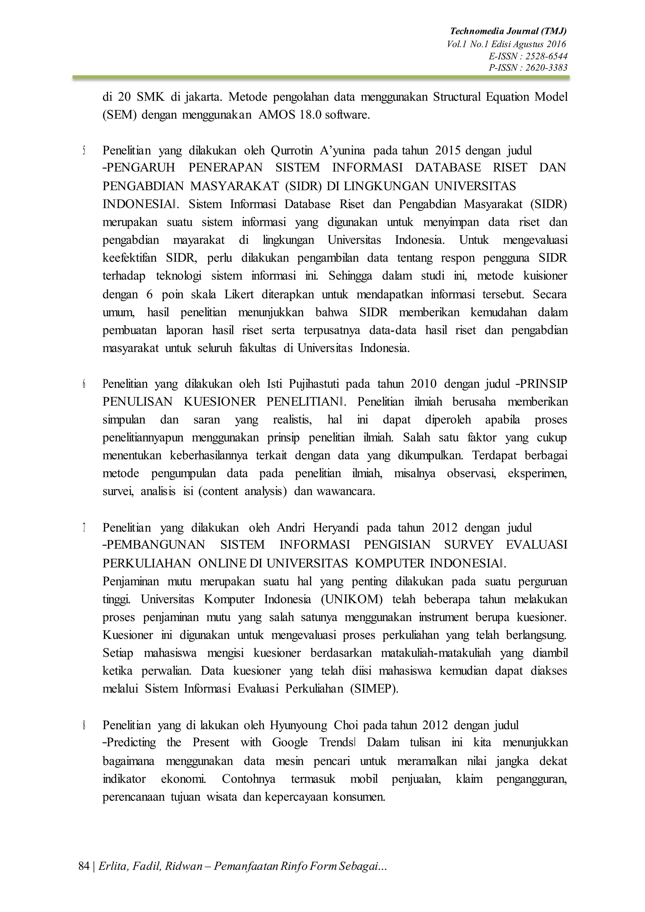 Technomedia Journal (TMJ)
Vol.1 No.1 Edisi Agustus 2016
E-ISSN : 2528-6544
P-ISSN : 2620-3383
84 | Erlita, Fadil, Ridwan – Pemanfaatan Rinfo FormSebagai…
di 20 SMK di jakarta. Metode pengolahan data menggunakan Structural Equation Model
(SEM) dengan menggunakan AMOS 18.0 software.
5. Penelitian yang dilakukan oleh Qurrotin A’yunina pada tahun 2015 dengan judul
―PENGARUH PENERAPAN SISTEM INFORMASI DATABASE RISET DAN
PENGABDIAN MASYARAKAT (SIDR) DI LINGKUNGAN UNIVERSITAS
INDONESIA‖. Sistem Informasi Database Riset dan Pengabdian Masyarakat (SIDR)
merupakan suatu sistem informasi yang digunakan untuk menyimpan data riset dan
pengabdian mayarakat di lingkungan Universitas Indonesia. Untuk mengevaluasi
keefektifan SIDR, perlu dilakukan pengambilan data tentang respon pengguna SIDR
terhadap teknologi sistem informasi ini. Sehingga dalam studi ini, metode kuisioner
dengan 6 poin skala Likert diterapkan untuk mendapatkan informasi tersebut. Secara
umum, hasil penelitian menunjukkan bahwa SIDR memberikan kemudahan dalam
pembuatan laporan hasil riset serta terpusatnya data-data hasil riset dan pengabdian
masyarakat untuk seluruh fakultas di Universitas Indonesia.
6. Penelitian yang dilakukan oleh Isti Pujihastuti pada tahun 2010 dengan judul ―PRINSIP
PENULISAN KUESIONER PENELITIAN‖. Penelitian ilmiah berusaha memberikan
simpulan dan saran yang realistis, hal ini dapat diperoleh apabila proses
penelitiannyapun menggunakan prinsip penelitian ilmiah. Salah satu faktor yang cukup
menentukan keberhasilannya terkait dengan data yang dikumpulkan. Terdapat berbagai
metode pengumpulan data pada penelitian ilmiah, misalnya observasi, eksperimen,
survei, analisis isi (content analysis) dan wawancara.
7. Penelitian yang dilakukan oleh Andri Heryandi pada tahun 2012 dengan judul
―PEMBANGUNAN SISTEM INFORMASI PENGISIAN SURVEY EVALUASI
PERKULIAHAN ONLINE DI UNIVERSITAS KOMPUTER INDONESIA‖.
Penjaminan mutu merupakan suatu hal yang penting dilakukan pada suatu perguruan
tinggi. Universitas Komputer Indonesia (UNIKOM) telah beberapa tahun melakukan
proses penjaminan mutu yang salah satunya menggunakan instrument berupa kuesioner.
Kuesioner ini digunakan untuk mengevaluasi proses perkuliahan yang telah berlangsung.
Setiap mahasiswa mengisi kuesioner berdasarkan matakuliah-matakuliah yang diambil
ketika perwalian. Data kuesioner yang telah diisi mahasiswa kemudian dapat diakses
melalui Sistem Informasi Evaluasi Perkuliahan (SIMEP).
8. Penelitian yang di lakukan oleh Hyunyoung Choi pada tahun 2012 dengan judul
―Predicting the Present with Google Trends‖ Dalam tulisan ini kita menunjukkan
bagaimana menggunakan data mesin pencari untuk meramalkan nilai jangka dekat
indikator ekonomi. Contohnya termasuk mobil penjualan, klaim pengangguran,
perencanaan tujuan wisata dan kepercayaan konsumen.
 