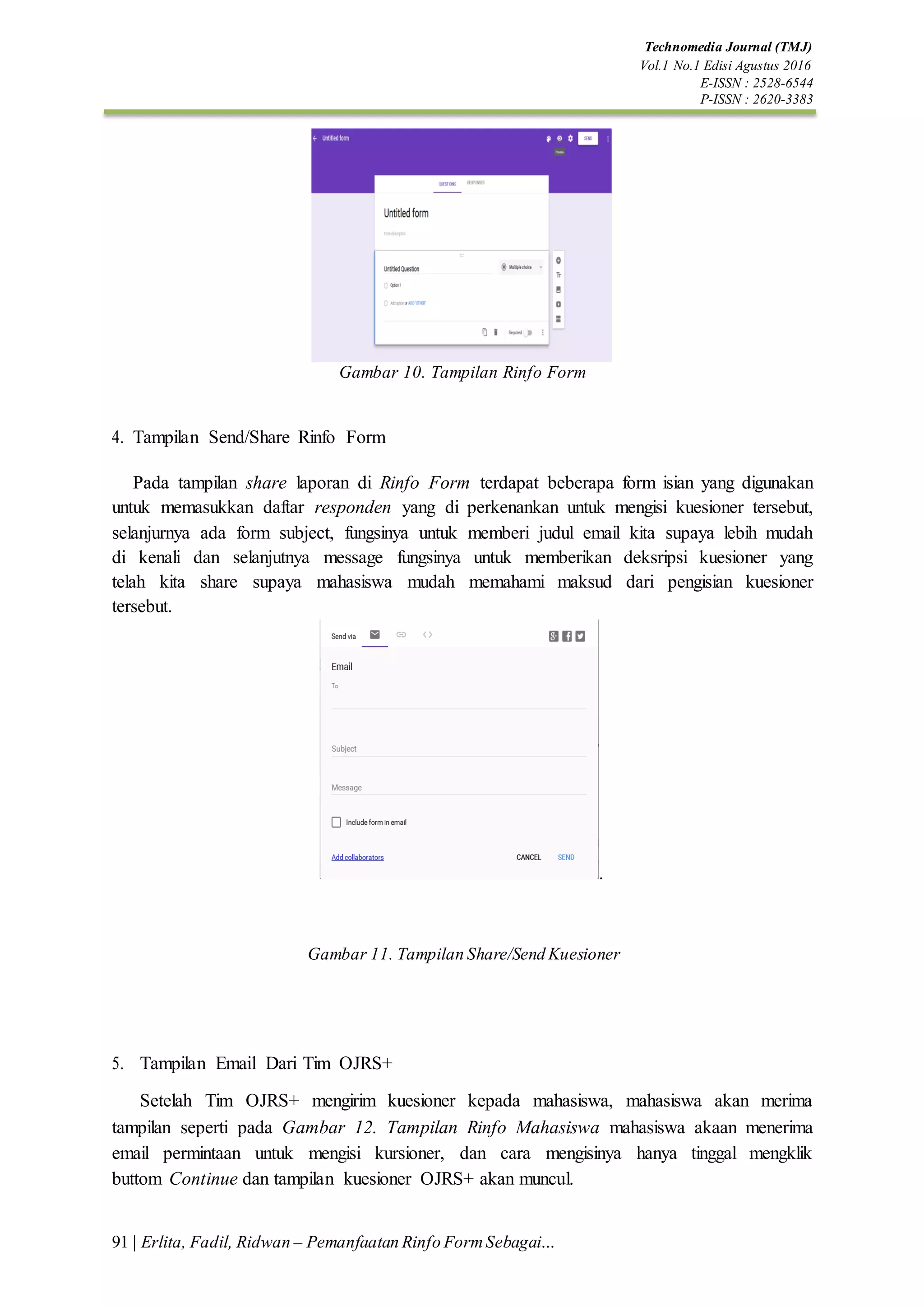 91 | Erlita, Fadil, Ridwan – Pemanfaatan Rinfo FormSebagai…
Technomedia Journal (TMJ)
Vol.1 No.1 Edisi Agustus 2016
E-ISSN : 2528-6544
P-ISSN : 2620-3383
Gambar 10. Tampilan Rinfo Form
4. Tampilan Send/Share Rinfo Form
Pada tampilan share laporan di Rinfo Form terdapat beberapa form isian yang digunakan
untuk memasukkan daftar responden yang di perkenankan untuk mengisi kuesioner tersebut,
selanjurnya ada form subject, fungsinya untuk memberi judul email kita supaya lebih mudah
di kenali dan selanjutnya message fungsinya untuk memberikan deksripsi kuesioner yang
telah kita share supaya mahasiswa mudah memahami maksud dari pengisian kuesioner
tersebut.
.
Gambar 11. Tampilan Share/Send Kuesioner
5. Tampilan Email Dari Tim OJRS+
Setelah Tim OJRS+ mengirim kuesioner kepada mahasiswa, mahasiswa akan merima
tampilan seperti pada Gambar 12. Tampilan Rinfo Mahasiswa mahasiswa akaan menerima
email permintaan untuk mengisi kursioner, dan cara mengisinya hanya tinggal mengklik
buttom Continue dan tampilan kuesioner OJRS+ akan muncul.
 