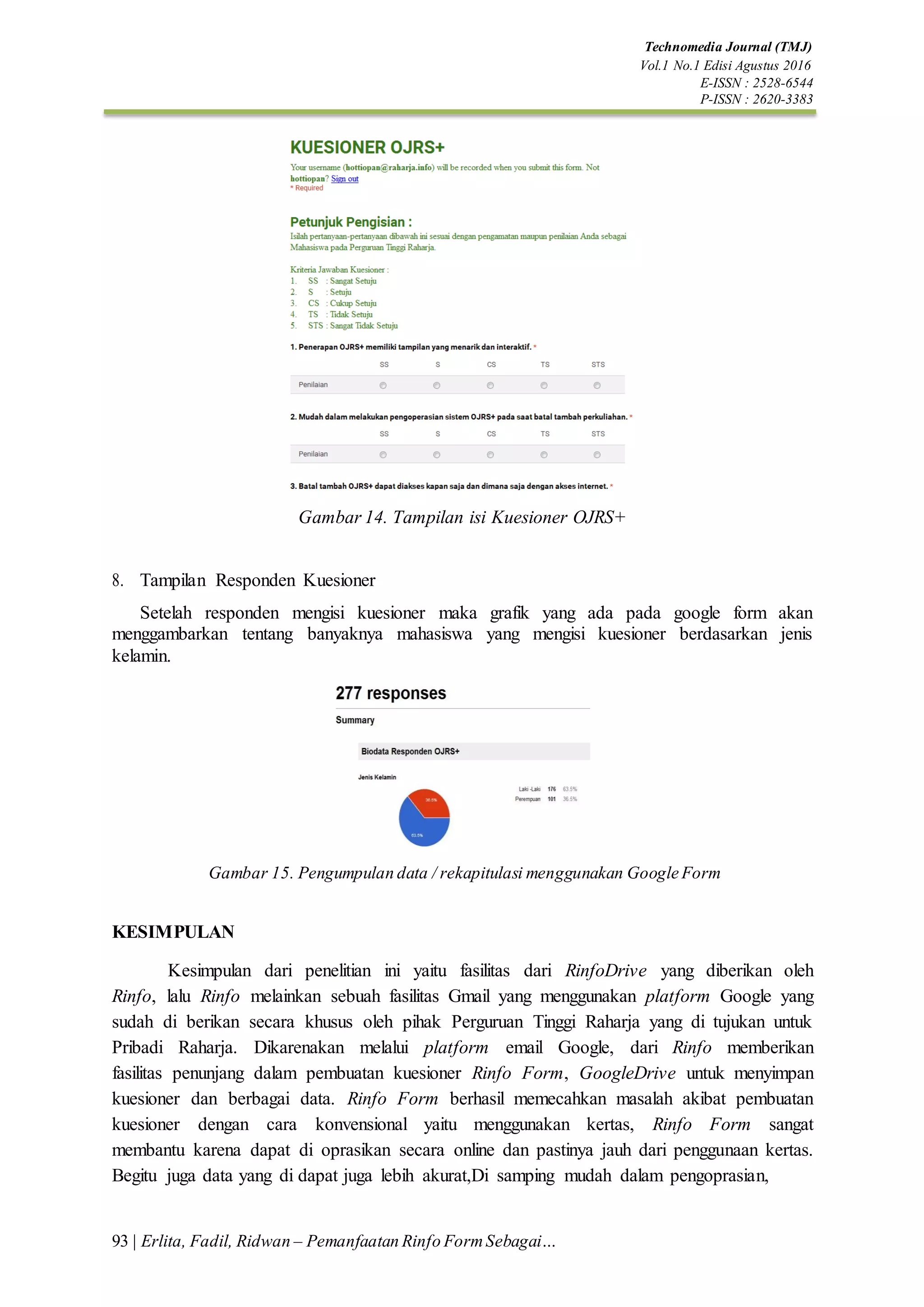 Technomedia Journal (TMJ)
Vol.1 No.1 Edisi Agustus 2016
E-ISSN : 2528-6544
P-ISSN : 2620-3383
93 | Erlita, Fadil, Ridwan – Pemanfaatan Rinfo FormSebagai…
Gambar 14. Tampilan isi Kuesioner OJRS+
8. Tampilan Responden Kuesioner
Setelah responden mengisi kuesioner maka grafik yang ada pada google form akan
menggambarkan tentang banyaknya mahasiswa yang mengisi kuesioner berdasarkan jenis
kelamin.
Gambar 15. Pengumpulan data / rekapitulasi menggunakan Google Form
KESIMPULAN
Kesimpulan dari penelitian ini yaitu fasilitas dari RinfoDrive yang diberikan oleh
Rinfo, lalu Rinfo melainkan sebuah fasilitas Gmail yang menggunakan platform Google yang
sudah di berikan secara khusus oleh pihak Perguruan Tinggi Raharja yang di tujukan untuk
Pribadi Raharja. Dikarenakan melalui platform email Google, dari Rinfo memberikan
fasilitas penunjang dalam pembuatan kuesioner Rinfo Form, GoogleDrive untuk menyimpan
kuesioner dan berbagai data. Rinfo Form berhasil memecahkan masalah akibat pembuatan
kuesioner dengan cara konvensional yaitu menggunakan kertas, Rinfo Form sangat
membantu karena dapat di oprasikan secara online dan pastinya jauh dari penggunaan kertas.
Begitu juga data yang di dapat juga lebih akurat,Di samping mudah dalam pengoprasian,
 