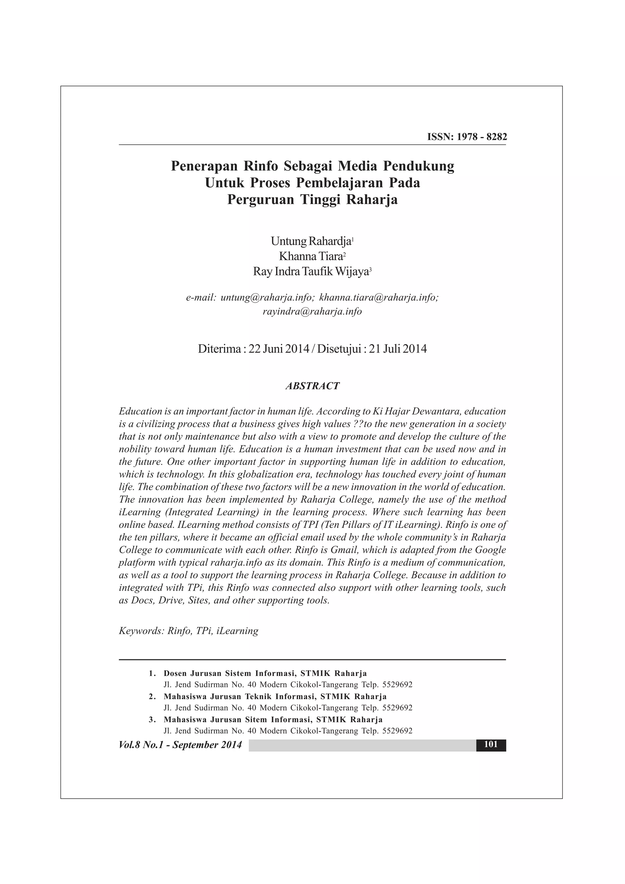Vol.8 No.1 - September 2014
ISSN: 1978 - 8282
Penerapan Rinfo Sebagai Media Pendukung
Untuk Proses Pembelajaran Pada
Perguruan Tinggi Raharja
UntungRahardja1
KhannaTiara2
RayIndraTaufikWijaya3
e-mail: untung@raharja.info; khanna.tiara@raharja.info;
rayindra@raharja.info
Diterima : 22 Juni 2014 / Disetujui : 21 Juli 2014
ABSTRACT
Education is an important factor in human life. According to Ki Hajar Dewantara, education
is a civilizing process that a business gives high values ??to the new generation in a society
that is not only maintenance but also with a view to promote and develop the culture of the
nobility toward human life. Education is a human investment that can be used now and in
the future. One other important factor in supporting human life in addition to education,
which is technology. In this globalization era, technology has touched every joint of human
life. The combination of these two factors will be a new innovation in the world of education.
The innovation has been implemented by Raharja College, namely the use of the method
iLearning (Integrated Learning) in the learning process. Where such learning has been
online based. ILearning method consists of TPI (Ten Pillars of IT iLearning). Rinfo is one of
the ten pillars, where it became an official email used by the whole community’s in Raharja
College to communicate with each other. Rinfo is Gmail, which is adapted from the Google
platform with typical raharja.info as its domain. This Rinfo is a medium of communication,
as well as a tool to support the learning process in Raharja College. Because in addition to
integrated with TPi, this Rinfo was connected also support with other learning tools, such
as Docs, Drive, Sites, and other supporting tools.
Keywords: Rinfo, TPi, iLearning
101
1. Dosen Jurusan Sistem Informasi, STMIK Raharja
Jl. Jend Sudirman No. 40 Modern Cikokol-Tangerang Telp. 5529692
2. Mahasiswa Jurusan Teknik Informasi, STMIK Raharja
Jl. Jend Sudirman No. 40 Modern Cikokol-Tangerang Telp. 5529692
3. Mahasiswa Jurusan Sitem Informasi, STMIK Raharja
Jl. Jend Sudirman No. 40 Modern Cikokol-Tangerang Telp. 5529692
 