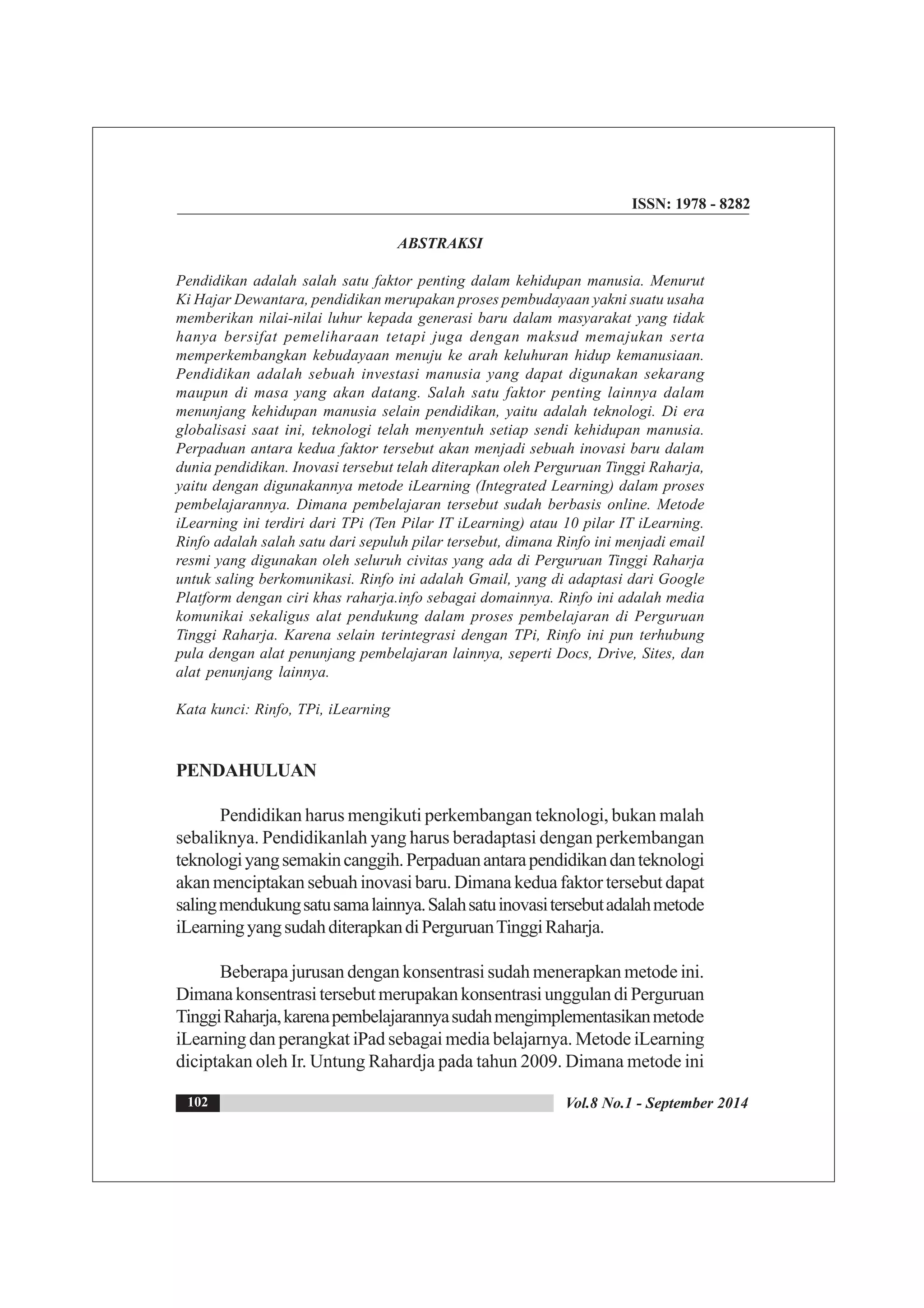 ISSN: 1978 - 8282
Vol.8 No.1 - September 2014102
ABSTRAKSI
Pendidikan adalah salah satu faktor penting dalam kehidupan manusia. Menurut
Ki Hajar Dewantara, pendidikan merupakan proses pembudayaan yakni suatu usaha
memberikan nilai-nilai luhur kepada generasi baru dalam masyarakat yang tidak
hanya bersifat pemeliharaan tetapi juga dengan maksud memajukan serta
memperkembangkan kebudayaan menuju ke arah keluhuran hidup kemanusiaan.
Pendidikan adalah sebuah investasi manusia yang dapat digunakan sekarang
maupun di masa yang akan datang. Salah satu faktor penting lainnya dalam
menunjang kehidupan manusia selain pendidikan, yaitu adalah teknologi. Di era
globalisasi saat ini, teknologi telah menyentuh setiap sendi kehidupan manusia.
Perpaduan antara kedua faktor tersebut akan menjadi sebuah inovasi baru dalam
dunia pendidikan. Inovasi tersebut telah diterapkan oleh Perguruan Tinggi Raharja,
yaitu dengan digunakannya metode iLearning (Integrated Learning) dalam proses
pembelajarannya. Dimana pembelajaran tersebut sudah berbasis online. Metode
iLearning ini terdiri dari TPi (Ten Pilar IT iLearning) atau 10 pilar IT iLearning.
Rinfo adalah salah satu dari sepuluh pilar tersebut, dimana Rinfo ini menjadi email
resmi yang digunakan oleh seluruh civitas yang ada di Perguruan Tinggi Raharja
untuk saling berkomunikasi. Rinfo ini adalah Gmail, yang di adaptasi dari Google
Platform dengan ciri khas raharja.info sebagai domainnya. Rinfo ini adalah media
komunikai sekaligus alat pendukung dalam proses pembelajaran di Perguruan
Tinggi Raharja. Karena selain terintegrasi dengan TPi, Rinfo ini pun terhubung
pula dengan alat penunjang pembelajaran lainnya, seperti Docs, Drive, Sites, dan
alat penunjang lainnya.
Kata kunci: Rinfo, TPi, iLearning
PENDAHULUAN
Pendidikan harus mengikuti perkembangan teknologi, bukan malah
sebaliknya. Pendidikanlah yang harus beradaptasi dengan perkembangan
teknologiyangsemakincanggih.Perpaduanantarapendidikandanteknologi
akan menciptakan sebuah inovasi baru. Dimana kedua faktor tersebut dapat
salingmendukungsatusamalainnya.Salahsatuinovasitersebutadalahmetode
iLearningyangsudahditerapkandiPerguruanTinggiRaharja.
Beberapa jurusan dengan konsentrasi sudah menerapkan metode ini.
DimanakonsentrasitersebutmerupakankonsentrasiunggulandiPerguruan
TinggiRaharja,karenapembelajarannyasudahmengimplementasikanmetode
iLearning dan perangkat iPad sebagai media belajarnya. Metode iLearning
diciptakan oleh Ir. Untung Rahardja pada tahun 2009. Dimana metode ini
 