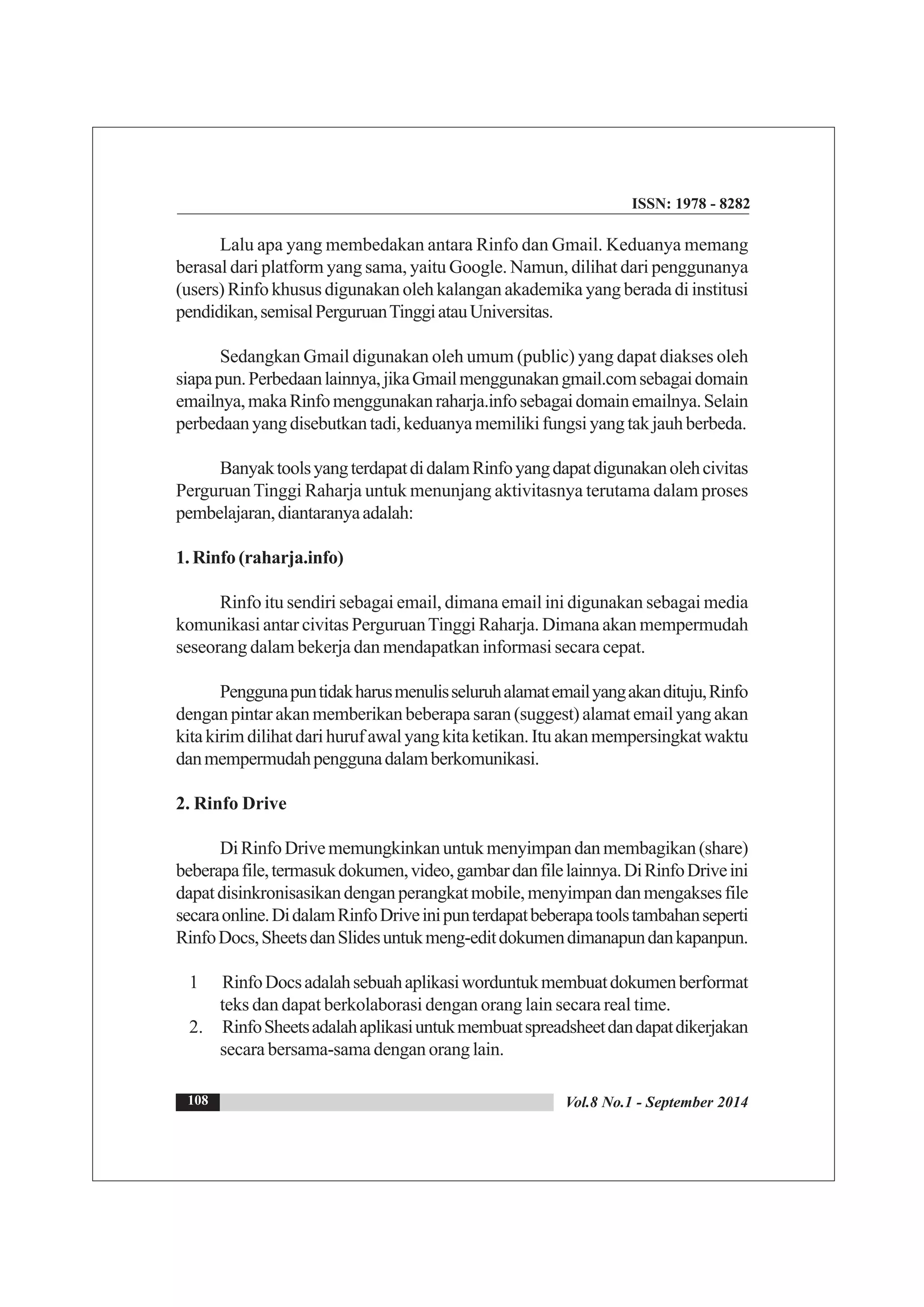 ISSN: 1978 - 8282
Vol.8 No.1 - September 2014108
Lalu apa yang membedakan antara Rinfo dan Gmail. Keduanya memang
berasal dari platform yang sama, yaitu Google. Namun, dilihat dari penggunanya
(users) Rinfo khusus digunakan oleh kalangan akademika yang berada di institusi
pendidikan,semisalPerguruanTinggiatauUniversitas.
Sedangkan Gmail digunakan oleh umum (public) yang dapat diakses oleh
siapapun.Perbedaanlainnya,jikaGmailmenggunakangmail.comsebagaidomain
emailnya,makaRinfomenggunakanraharja.infosebagaidomainemailnya.Selain
perbedaanyangdisebutkantadi,keduanyamemilikifungsiyangtakjauhberbeda.
BanyaktoolsyangterdapatdidalamRinfoyangdapatdigunakanolehcivitas
PerguruanTinggi Raharja untuk menunjang aktivitasnya terutama dalam proses
pembelajaran,diantaranyaadalah:
1. Rinfo (raharja.info)
Rinfo itu sendiri sebagai email, dimana email ini digunakan sebagai media
komunikasi antar civitas PerguruanTinggi Raharja. Dimana akan mempermudah
seseorang dalam bekerja dan mendapatkan informasi secara cepat.
Penggunapuntidakharusmenulisseluruhalamatemailyangakandituju,Rinfo
dengan pintar akan memberikan beberapa saran (suggest) alamat email yang akan
kitakirimdilihatdarihurufawalyangkitaketikan.Ituakanmempersingkatwaktu
danmempermudahpenggunadalamberkomunikasi.
2. Rinfo Drive
DiRinfoDrivememungkinkanuntukmenyimpandanmembagikan(share)
beberapafile,termasukdokumen,video,gambardanfilelainnya.DiRinfoDriveini
dapatdisinkronisasikandenganperangkatmobile,menyimpandanmengaksesfile
secaraonline.DidalamRinfoDriveinipunterdapatbeberapatoolstambahanseperti
RinfoDocs,SheetsdanSlidesuntukmeng-editdokumendimanapundankapanpun.
1 RinfoDocsadalahsebuahaplikasiworduntukmembuatdokumenberformat
teks dan dapat berkolaborasi dengan orang lain secara real time.
2. RinfoSheetsadalahaplikasiuntukmembuatspreadsheetdandapatdikerjakan
secara bersama-sama dengan orang lain.
 