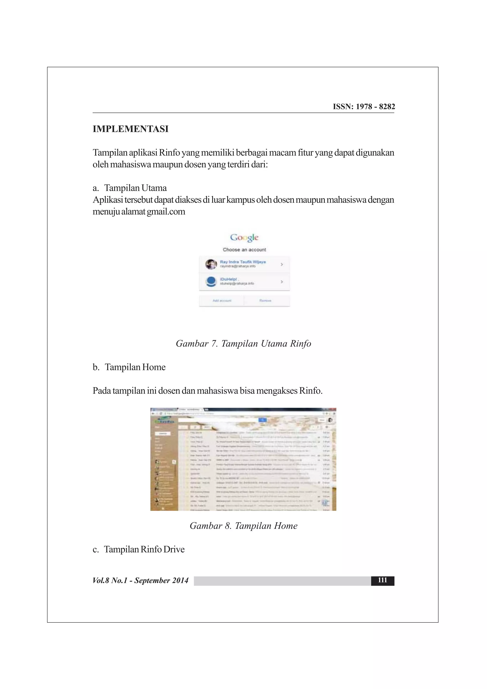 Vol.8 No.1 - September 2014
ISSN: 1978 - 8282
111
IMPLEMENTASI
TampilanaplikasiRinfoyangmemilikiberbagaimacamfituryangdapatdigunakan
olehmahasiswamaupundosenyangterdiridari:
a. Tampilan Utama
Aplikasitersebutdapatdiaksesdiluarkampusolehdosenmaupunmahasiswadengan
menujualamatgmail.com
Gambar 7. Tampilan Utama Rinfo
b. Tampilan Home
PadatampilaninidosendanmahasiswabisamengaksesRinfo.
Gambar 8. Tampilan Home
c. TampilanRinfoDrive
 