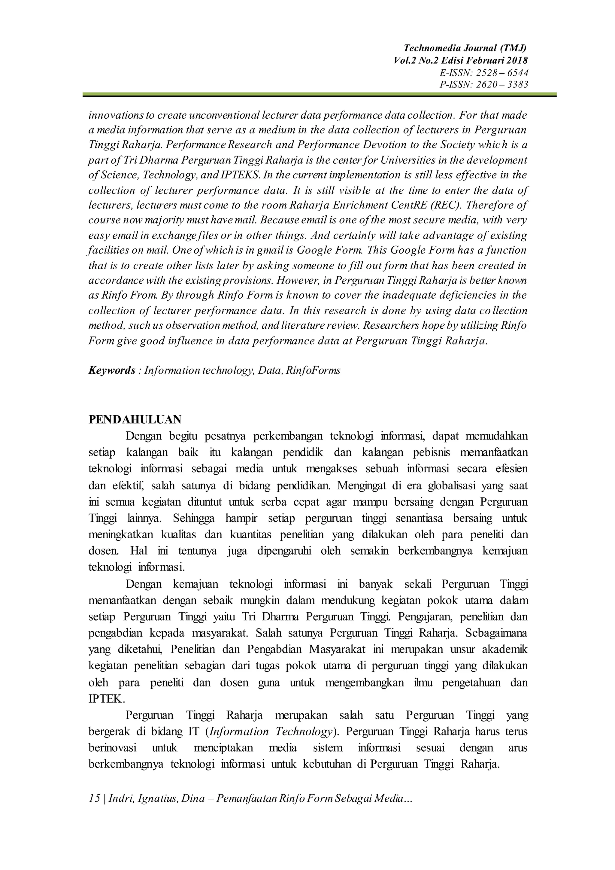 Technomedia Journal (TMJ)
Vol.2 No.2 Edisi Februari 2018
E-ISSN: 2528 – 6544
P-ISSN: 2620 – 3383
15 | Indri, Ignatius,Dina – Pemanfaatan Rinfo FormSebagai Media…
innovations to create unconventional lecturer data performance data collection. For that made
a media information that serve as a medium in the data collection of lecturers in Perguruan
Tinggi Raharja. Performance Research and Performance Devotion to the Society which is a
part of Tri Dharma Perguruan Tinggi Raharja is the center for Universities in the development
of Science, Technology,and IPTEKS.In the current implementation is still less effective in the
collection of lecturer performance data. It is still visible at the time to enter the data of
lecturers, lecturers must come to the room Raharja Enrichment CentRE (REC). Therefore of
course now majority must have mail. Because email is one of the most secure media, with very
easy email in exchange files or in other things. And certainly will take advantage of existing
facilities on mail. One of which is in gmail is Google Form. This Google Form has a function
that is to create other lists later by asking someone to fill out form that has been created in
accordance with the existing provisions. However, in Perguruan Tinggi Raharja is better known
as Rinfo From. By through Rinfo Form is known to cover the inadequate deficiencies in the
collection of lecturer performance data. In this research is done by using data collection
method, such us observation method, and literature review. Researchers hope by utilizing Rinfo
Form give good influence in data performance data at Perguruan Tinggi Raharja.
Keywords : Information technology, Data,RinfoForms
PENDAHULUAN
Dengan begitu pesatnya perkembangan teknologi informasi, dapat memudahkan
setiap kalangan baik itu kalangan pendidik dan kalangan pebisnis memanfaatkan
teknologi informasi sebagai media untuk mengakses sebuah informasi secara efesien
dan efektif, salah satunya di bidang pendidikan. Mengingat di era globalisasi yang saat
ini semua kegiatan dituntut untuk serba cepat agar mampu bersaing dengan Perguruan
Tinggi lainnya. Sehingga hampir setiap perguruan tinggi senantiasa bersaing untuk
meningkatkan kualitas dan kuantitas penelitian yang dilakukan oleh para peneliti dan
dosen. Hal ini tentunya juga dipengaruhi oleh semakin berkembangnya kemajuan
teknologi informasi.
Dengan kemajuan teknologi informasi ini banyak sekali Perguruan Tinggi
memanfaatkan dengan sebaik mungkin dalam mendukung kegiatan pokok utama dalam
setiap Perguruan Tinggi yaitu Tri Dharma Perguruan Tinggi. Pengajaran, penelitian dan
pengabdian kepada masyarakat. Salah satunya Perguruan Tinggi Raharja. Sebagaimana
yang diketahui, Penelitian dan Pengabdian Masyarakat ini merupakan unsur akademik
kegiatan penelitian sebagian dari tugas pokok utama di perguruan tinggi yang dilakukan
oleh para peneliti dan dosen guna untuk mengembangkan ilmu pengetahuan dan
IPTEK.
Perguruan Tinggi Raharja merupakan salah satu Perguruan Tinggi yang
bergerak di bidang IT (Information Technology). Perguruan Tinggi Raharja harus terus
berinovasi untuk menciptakan media sistem informasi sesuai dengan arus
berkembangnya teknologi informasi untuk kebutuhan di Perguruan Tinggi Raharja.
 