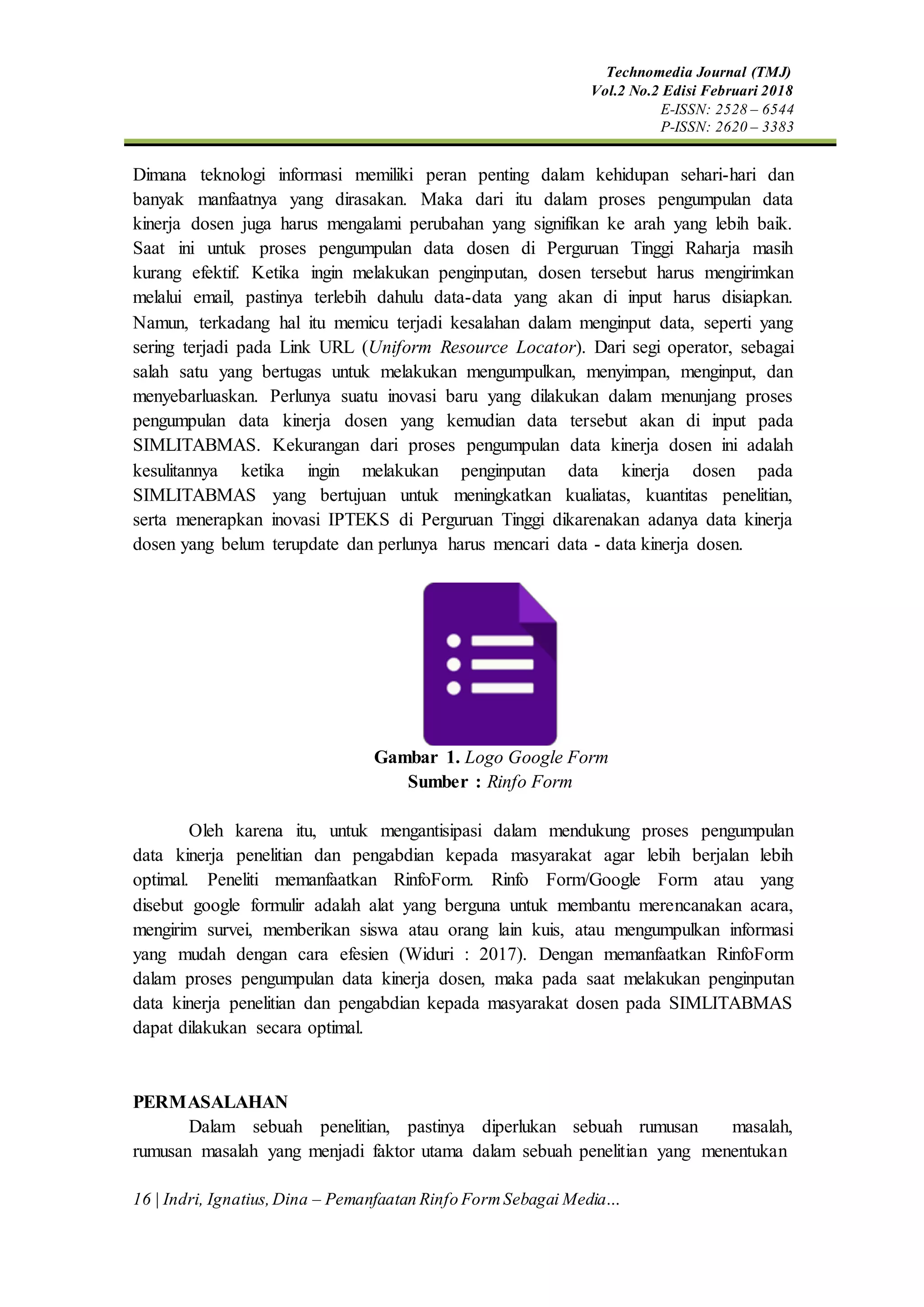 Technomedia Journal (TMJ)
Vol.2 No.2 Edisi Februari 2018
E-ISSN: 2528 – 6544
P-ISSN: 2620 – 3383
16 | Indri, Ignatius,Dina – Pemanfaatan Rinfo FormSebagai Media…
Dimana teknologi informasi memiliki peran penting dalam kehidupan sehari-hari dan
banyak manfaatnya yang dirasakan. Maka dari itu dalam proses pengumpulan data
kinerja dosen juga harus mengalami perubahan yang signifikan ke arah yang lebih baik.
Saat ini untuk proses pengumpulan data dosen di Perguruan Tinggi Raharja masih
kurang efektif. Ketika ingin melakukan penginputan, dosen tersebut harus mengirimkan
melalui email, pastinya terlebih dahulu data-data yang akan di input harus disiapkan.
Namun, terkadang hal itu memicu terjadi kesalahan dalam menginput data, seperti yang
sering terjadi pada Link URL (Uniform Resource Locator). Dari segi operator, sebagai
salah satu yang bertugas untuk melakukan mengumpulkan, menyimpan, menginput, dan
menyebarluaskan. Perlunya suatu inovasi baru yang dilakukan dalam menunjang proses
pengumpulan data kinerja dosen yang kemudian data tersebut akan di input pada
SIMLITABMAS. Kekurangan dari proses pengumpulan data kinerja dosen ini adalah
kesulitannya ketika ingin melakukan penginputan data kinerja dosen pada
SIMLITABMAS yang bertujuan untuk meningkatkan kualiatas, kuantitas penelitian,
serta menerapkan inovasi IPTEKS di Perguruan Tinggi dikarenakan adanya data kinerja
dosen yang belum terupdate dan perlunya harus mencari data - data kinerja dosen.
Gambar 1. Logo Google Form
Sumber : Rinfo Form
Oleh karena itu, untuk mengantisipasi dalam mendukung proses pengumpulan
data kinerja penelitian dan pengabdian kepada masyarakat agar lebih berjalan lebih
optimal. Peneliti memanfaatkan RinfoForm. Rinfo Form/Google Form atau yang
disebut google formulir adalah alat yang berguna untuk membantu merencanakan acara,
mengirim survei, memberikan siswa atau orang lain kuis, atau mengumpulkan informasi
yang mudah dengan cara efesien (Widuri : 2017). Dengan memanfaatkan RinfoForm
dalam proses pengumpulan data kinerja dosen, maka pada saat melakukan penginputan
data kinerja penelitian dan pengabdian kepada masyarakat dosen pada SIMLITABMAS
dapat dilakukan secara optimal.
PERMASALAHAN
Dalam sebuah penelitian, pastinya diperlukan sebuah rumusan masalah,
rumusan masalah yang menjadi faktor utama dalam sebuah penelitian yang menentukan
 