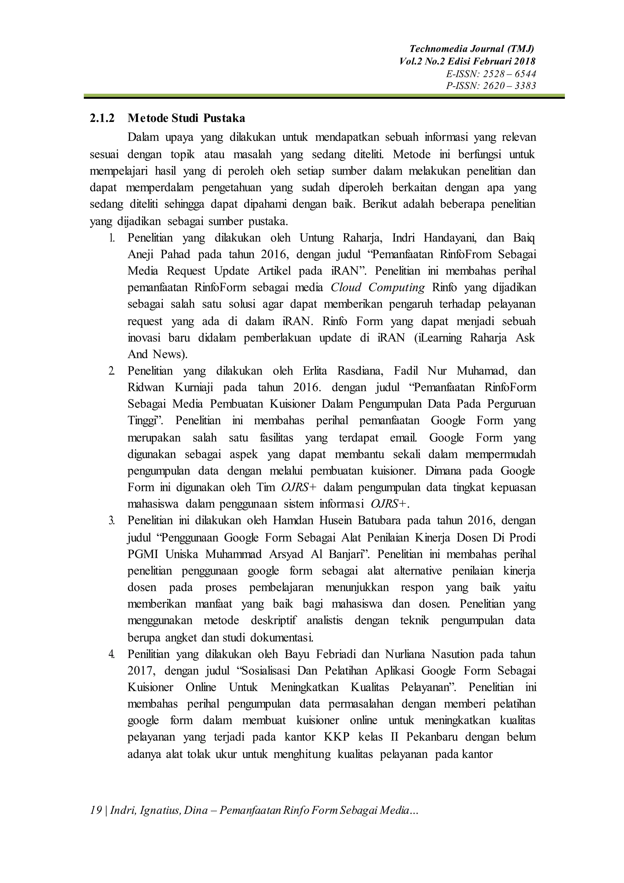 Technomedia Journal (TMJ)
Vol.2 No.2 Edisi Februari 2018
E-ISSN: 2528 – 6544
P-ISSN: 2620 – 3383
19 | Indri, Ignatius,Dina – Pemanfaatan Rinfo FormSebagai Media…
2.1.2 Metode Studi Pustaka
Dalam upaya yang dilakukan untuk mendapatkan sebuah informasi yang relevan
sesuai dengan topik atau masalah yang sedang diteliti. Metode ini berfungsi untuk
mempelajari hasil yang di peroleh oleh setiap sumber dalam melakukan penelitian dan
dapat memperdalam pengetahuan yang sudah diperoleh berkaitan dengan apa yang
sedang diteliti sehingga dapat dipahami dengan baik. Berikut adalah beberapa penelitian
yang dijadikan sebagai sumber pustaka.
1. Penelitian yang dilakukan oleh Untung Raharja, Indri Handayani, dan Baiq
Aneji Pahad pada tahun 2016, dengan judul “Pemanfaatan RinfoFrom Sebagai
Media Request Update Artikel pada iRAN”. Penelitian ini membahas perihal
pemanfaatan RinfoForm sebagai media Cloud Computing Rinfo yang dijadikan
sebagai salah satu solusi agar dapat memberikan pengaruh terhadap pelayanan
request yang ada di dalam iRAN. Rinfo Form yang dapat menjadi sebuah
inovasi baru didalam pemberlakuan update di iRAN (iLearning Raharja Ask
And News).
2. Penelitian yang dilakukan oleh Erlita Rasdiana, Fadil Nur Muhamad, dan
Ridwan Kurniaji pada tahun 2016. dengan judul “Pemanfaatan RinfoForm
Sebagai Media Pembuatan Kuisioner Dalam Pengumpulan Data Pada Perguruan
Tinggi”. Penelitian ini membahas perihal pemanfaatan Google Form yang
merupakan salah satu fasilitas yang terdapat email. Google Form yang
digunakan sebagai aspek yang dapat membantu sekali dalam mempermudah
pengumpulan data dengan melalui pembuatan kuisioner. Dimana pada Google
Form ini digunakan oleh Tim OJRS+ dalam pengumpulan data tingkat kepuasan
mahasiswa dalam penggunaan sistem informasi OJRS+.
3. Penelitian ini dilakukan oleh Hamdan Husein Batubara pada tahun 2016, dengan
judul “Penggunaan Google Form Sebagai Alat Penilaian Kinerja Dosen Di Prodi
PGMI Uniska Muhammad Arsyad Al Banjari”. Penelitian ini membahas perihal
penelitian penggunaan google form sebagai alat alternative penilaian kinerja
dosen pada proses pembelajaran menunjukkan respon yang baik yaitu
memberikan manfaat yang baik bagi mahasiswa dan dosen. Penelitian yang
menggunakan metode deskriptif analistis dengan teknik pengumpulan data
berupa angket dan studi dokumentasi.
4. Penilitian yang dilakukan oleh Bayu Febriadi dan Nurliana Nasution pada tahun
2017, dengan judul “Sosialisasi Dan Pelatihan Aplikasi Google Form Sebagai
Kuisioner Online Untuk Meningkatkan Kualitas Pelayanan”. Penelitian ini
membahas perihal pengumpulan data permasalahan dengan memberi pelatihan
google form dalam membuat kuisioner online untuk meningkatkan kualitas
pelayanan yang terjadi pada kantor KKP kelas II Pekanbaru dengan belum
adanya alat tolak ukur untuk menghitung kualitas pelayanan pada kantor
 