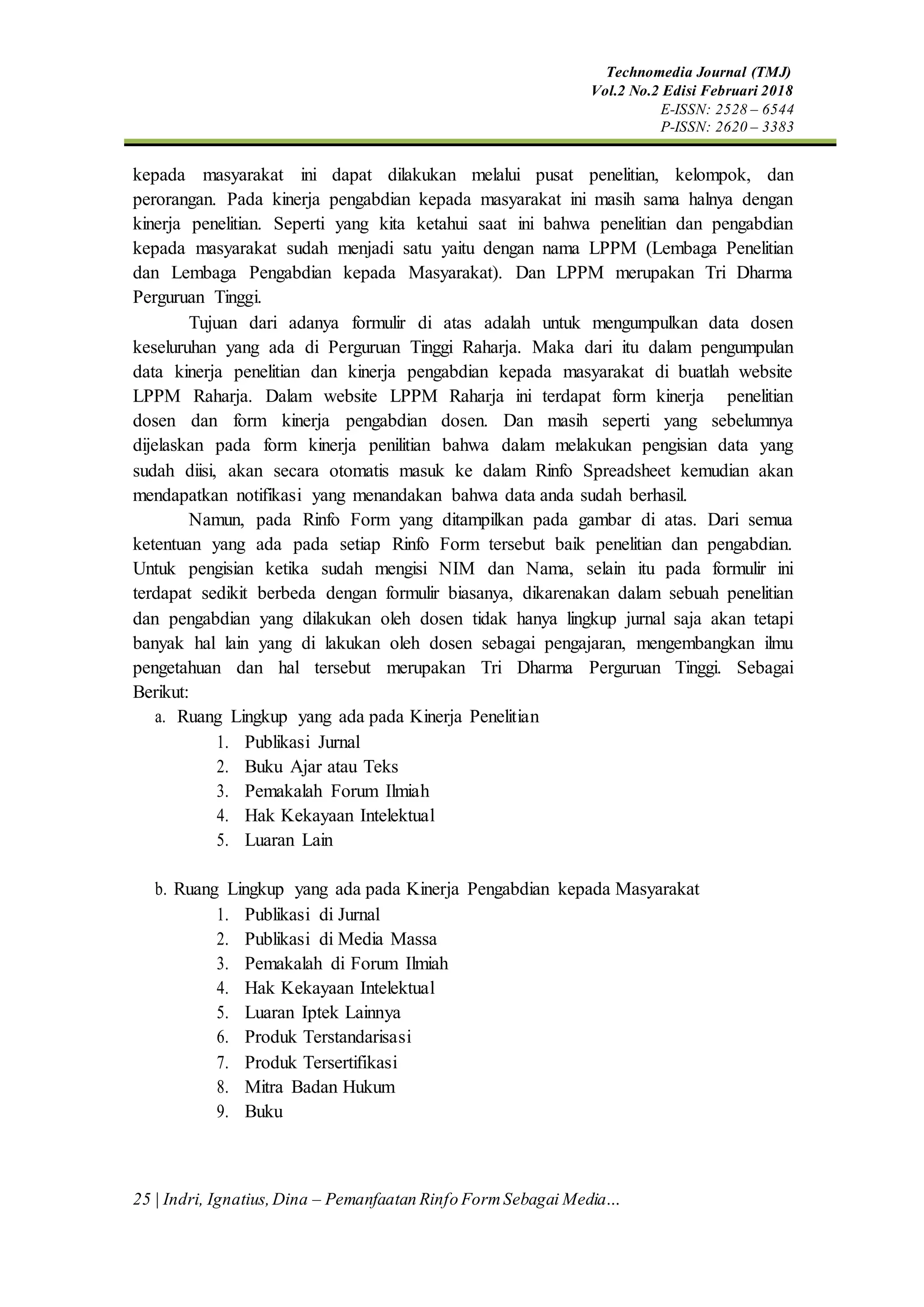 Technomedia Journal (TMJ)
Vol.2 No.2 Edisi Februari 2018
E-ISSN: 2528 – 6544
P-ISSN: 2620 – 3383
25 | Indri, Ignatius,Dina – Pemanfaatan Rinfo FormSebagai Media…
kepada masyarakat ini dapat dilakukan melalui pusat penelitian, kelompok, dan
perorangan. Pada kinerja pengabdian kepada masyarakat ini masih sama halnya dengan
kinerja penelitian. Seperti yang kita ketahui saat ini bahwa penelitian dan pengabdian
kepada masyarakat sudah menjadi satu yaitu dengan nama LPPM (Lembaga Penelitian
dan Lembaga Pengabdian kepada Masyarakat). Dan LPPM merupakan Tri Dharma
Perguruan Tinggi.
Tujuan dari adanya formulir di atas adalah untuk mengumpulkan data dosen
keseluruhan yang ada di Perguruan Tinggi Raharja. Maka dari itu dalam pengumpulan
data kinerja penelitian dan kinerja pengabdian kepada masyarakat di buatlah website
LPPM Raharja. Dalam website LPPM Raharja ini terdapat form kinerja penelitian
dosen dan form kinerja pengabdian dosen. Dan masih seperti yang sebelumnya
dijelaskan pada form kinerja penilitian bahwa dalam melakukan pengisian data yang
sudah diisi, akan secara otomatis masuk ke dalam Rinfo Spreadsheet kemudian akan
mendapatkan notifikasi yang menandakan bahwa data anda sudah berhasil.
Namun, pada Rinfo Form yang ditampilkan pada gambar di atas. Dari semua
ketentuan yang ada pada setiap Rinfo Form tersebut baik penelitian dan pengabdian.
Untuk pengisian ketika sudah mengisi NIM dan Nama, selain itu pada formulir ini
terdapat sedikit berbeda dengan formulir biasanya, dikarenakan dalam sebuah penelitian
dan pengabdian yang dilakukan oleh dosen tidak hanya lingkup jurnal saja akan tetapi
banyak hal lain yang di lakukan oleh dosen sebagai pengajaran, mengembangkan ilmu
pengetahuan dan hal tersebut merupakan Tri Dharma Perguruan Tinggi. Sebagai
Berikut:
a. Ruang Lingkup yang ada pada Kinerja Penelitian
1. Publikasi Jurnal
2. Buku Ajar atau Teks
3. Pemakalah Forum Ilmiah
4. Hak Kekayaan Intelektual
5. Luaran Lain
b. Ruang Lingkup yang ada pada Kinerja Pengabdian kepada Masyarakat
1. Publikasi di Jurnal
2. Publikasi di Media Massa
3. Pemakalah di Forum Ilmiah
4. Hak Kekayaan Intelektual
5. Luaran Iptek Lainnya
6. Produk Terstandarisasi
7. Produk Tersertifikasi
8. Mitra Badan Hukum
9. Buku
 