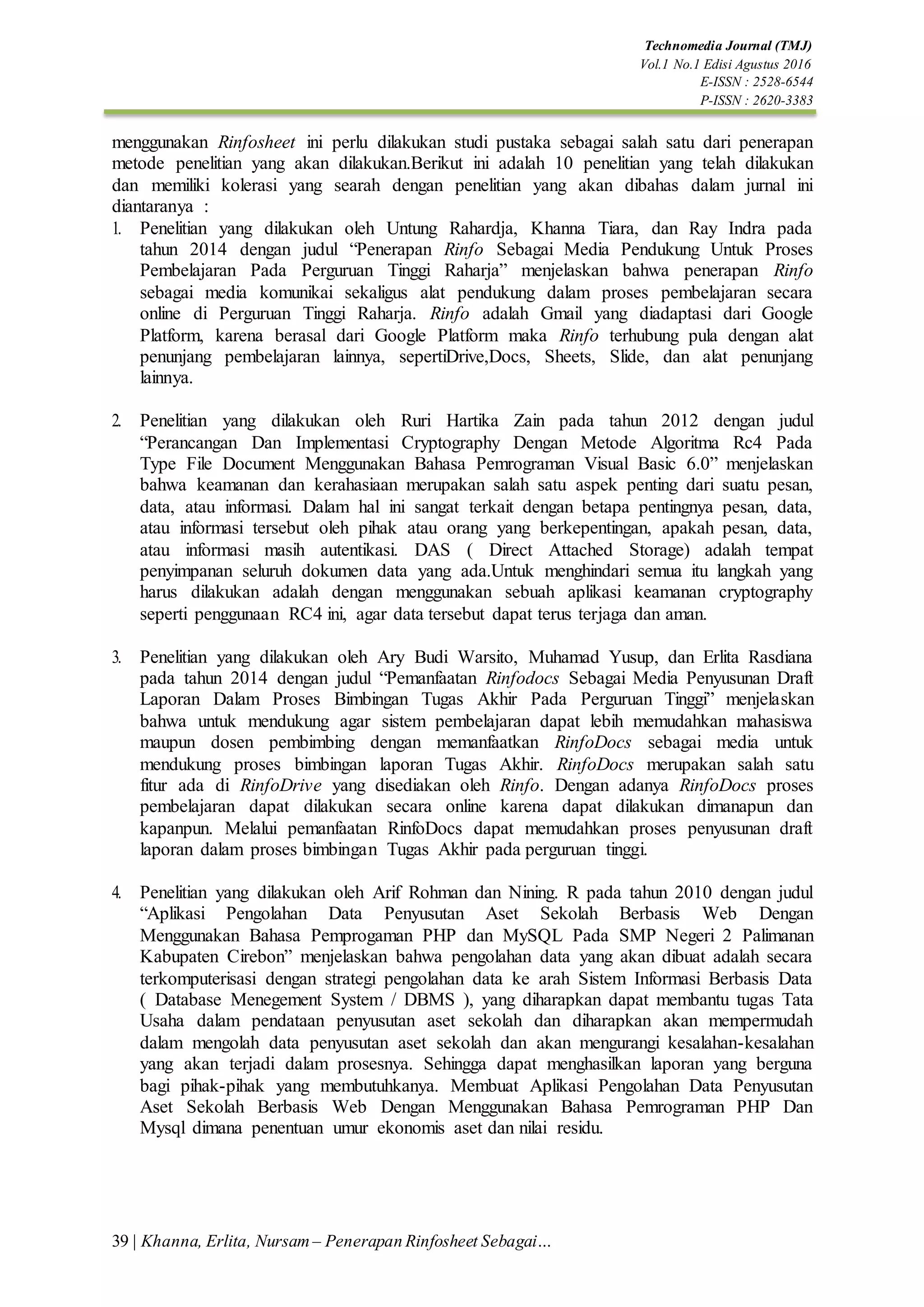 39 | Khanna, Erlita, Nursam – Penerapan Rinfosheet Sebagai…
Technomedia Journal (TMJ)
Vol.1 No.1 Edisi Agustus 2016
E-ISSN : 2528-6544
P-ISSN : 2620-3383
menggunakan Rinfosheet ini perlu dilakukan studi pustaka sebagai salah satu dari penerapan
metode penelitian yang akan dilakukan.Berikut ini adalah 10 penelitian yang telah dilakukan
dan memiliki kolerasi yang searah dengan penelitian yang akan dibahas dalam jurnal ini
diantaranya :
1. Penelitian yang dilakukan oleh Untung Rahardja, Khanna Tiara, dan Ray Indra pada
tahun 2014 dengan judul “Penerapan Rinfo Sebagai Media Pendukung Untuk Proses
Pembelajaran Pada Perguruan Tinggi Raharja” menjelaskan bahwa penerapan Rinfo
sebagai media komunikai sekaligus alat pendukung dalam proses pembelajaran secara
online di Perguruan Tinggi Raharja. Rinfo adalah Gmail yang diadaptasi dari Google
Platform, karena berasal dari Google Platform maka Rinfo terhubung pula dengan alat
penunjang pembelajaran lainnya, sepertiDrive,Docs, Sheets, Slide, dan alat penunjang
lainnya.
2. Penelitian yang dilakukan oleh Ruri Hartika Zain pada tahun 2012 dengan judul
“Perancangan Dan Implementasi Cryptography Dengan Metode Algoritma Rc4 Pada
Type File Document Menggunakan Bahasa Pemrograman Visual Basic 6.0” menjelaskan
bahwa keamanan dan kerahasiaan merupakan salah satu aspek penting dari suatu pesan,
data, atau informasi. Dalam hal ini sangat terkait dengan betapa pentingnya pesan, data,
atau informasi tersebut oleh pihak atau orang yang berkepentingan, apakah pesan, data,
atau informasi masih autentikasi. DAS ( Direct Attached Storage) adalah tempat
penyimpanan seluruh dokumen data yang ada.Untuk menghindari semua itu langkah yang
harus dilakukan adalah dengan menggunakan sebuah aplikasi keamanan cryptography
seperti penggunaan RC4 ini, agar data tersebut dapat terus terjaga dan aman.
3. Penelitian yang dilakukan oleh Ary Budi Warsito, Muhamad Yusup, dan Erlita Rasdiana
pada tahun 2014 dengan judul “Pemanfaatan Rinfodocs Sebagai Media Penyusunan Draft
Laporan Dalam Proses Bimbingan Tugas Akhir Pada Perguruan Tinggi” menjelaskan
bahwa untuk mendukung agar sistem pembelajaran dapat lebih memudahkan mahasiswa
maupun dosen pembimbing dengan memanfaatkan RinfoDocs sebagai media untuk
mendukung proses bimbingan laporan Tugas Akhir. RinfoDocs merupakan salah satu
fitur ada di RinfoDrive yang disediakan oleh Rinfo. Dengan adanya RinfoDocs proses
pembelajaran dapat dilakukan secara online karena dapat dilakukan dimanapun dan
kapanpun. Melalui pemanfaatan RinfoDocs dapat memudahkan proses penyusunan draft
laporan dalam proses bimbingan Tugas Akhir pada perguruan tinggi.
4. Penelitian yang dilakukan oleh Arif Rohman dan Nining. R pada tahun 2010 dengan judul
“Aplikasi Pengolahan Data Penyusutan Aset Sekolah Berbasis Web Dengan
Menggunakan Bahasa Pemprogaman PHP dan MySQL Pada SMP Negeri 2 Palimanan
Kabupaten Cirebon” menjelaskan bahwa pengolahan data yang akan dibuat adalah secara
terkomputerisasi dengan strategi pengolahan data ke arah Sistem Informasi Berbasis Data
( Database Menegement System / DBMS ), yang diharapkan dapat membantu tugas Tata
Usaha dalam pendataan penyusutan aset sekolah dan diharapkan akan mempermudah
dalam mengolah data penyusutan aset sekolah dan akan mengurangi kesalahan-kesalahan
yang akan terjadi dalam prosesnya. Sehingga dapat menghasilkan laporan yang berguna
bagi pihak-pihak yang membutuhkanya. Membuat Aplikasi Pengolahan Data Penyusutan
Aset Sekolah Berbasis Web Dengan Menggunakan Bahasa Pemrograman PHP Dan
Mysql dimana penentuan umur ekonomis aset dan nilai residu.
 