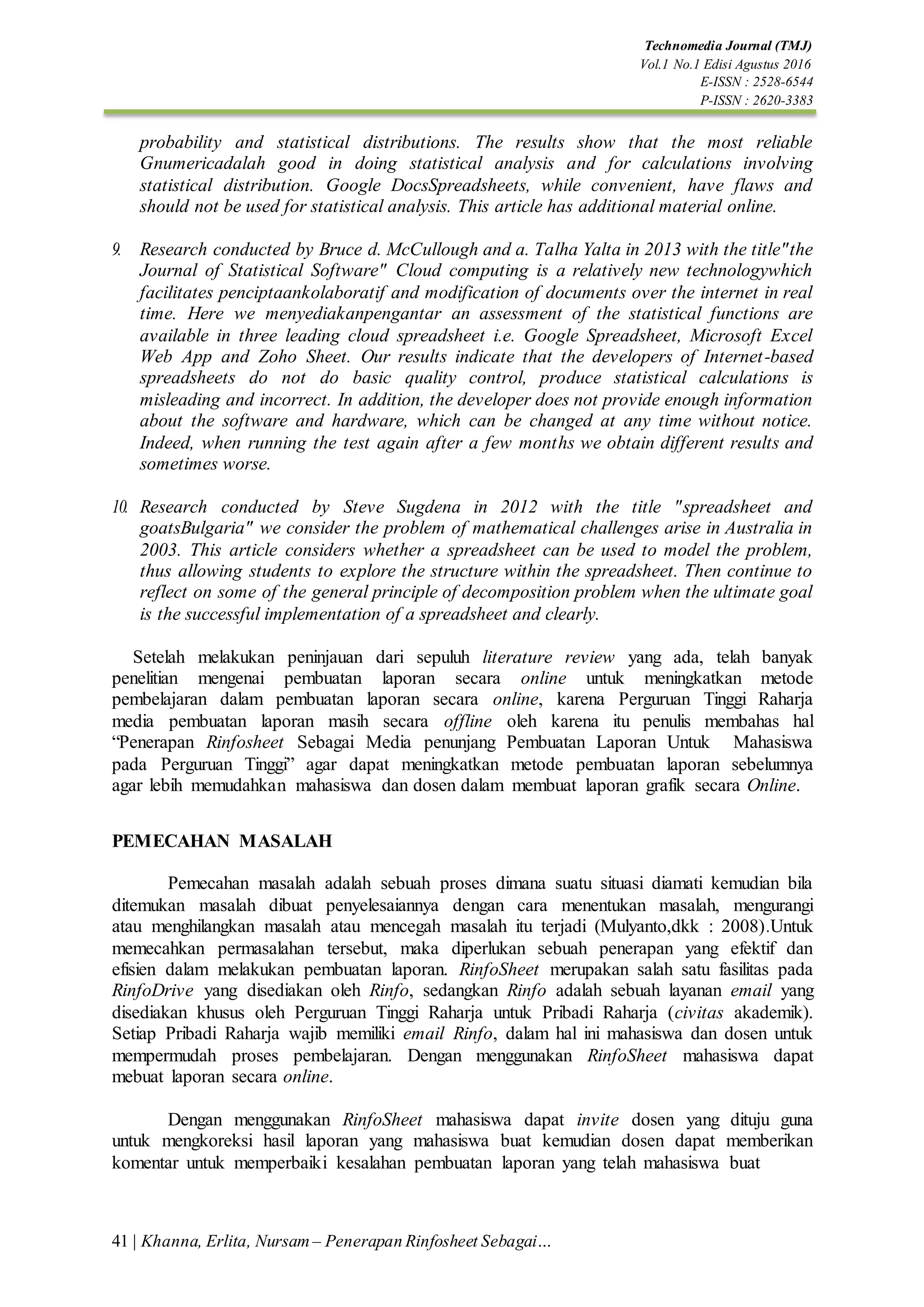 41 | Khanna, Erlita, Nursam – Penerapan Rinfosheet Sebagai…
Technomedia Journal (TMJ)
Vol.1 No.1 Edisi Agustus 2016
E-ISSN : 2528-6544
P-ISSN : 2620-3383
probability and statistical distributions. The results show that the most reliable
Gnumericadalah good in doing statistical analysis and for calculations involving
statistical distribution. Google DocsSpreadsheets, while convenient, have flaws and
should not be used for statistical analysis. This article has additional material online.
9. Research conducted by Bruce d. McCullough and a. Talha Yalta in 2013 with the title"the
Journal of Statistical Software" Cloud computing is a relatively new technologywhich
facilitates penciptaankolaboratif and modification of documents over the internet in real
time. Here we menyediakanpengantar an assessment of the statistical functions are
available in three leading cloud spreadsheet i.e. Google Spreadsheet, Microsoft Excel
Web App and Zoho Sheet. Our results indicate that the developers of Internet-based
spreadsheets do not do basic quality control, produce statistical calculations is
misleading and incorrect. In addition, the developer does not provide enough information
about the software and hardware, which can be changed at any time without notice.
Indeed, when running the test again after a few months we obtain different results and
sometimes worse.
10. Research conducted by Steve Sugdena in 2012 with the title "spreadsheet and
goatsBulgaria" we consider the problem of mathematical challenges arise in Australia in
2003. This article considers whether a spreadsheet can be used to model the problem,
thus allowing students to explore the structure within the spreadsheet. Then continue to
reflect on some of the general principle of decomposition problem when the ultimate goal
is the successful implementation of a spreadsheet and clearly.
Setelah melakukan peninjauan dari sepuluh literature review yang ada, telah banyak
penelitian mengenai pembuatan laporan secara online untuk meningkatkan metode
pembelajaran dalam pembuatan laporan secara online, karena Perguruan Tinggi Raharja
media pembuatan laporan masih secara offline oleh karena itu penulis membahas hal
“Penerapan Rinfosheet Sebagai Media penunjang Pembuatan Laporan Untuk Mahasiswa
pada Perguruan Tinggi” agar dapat meningkatkan metode pembuatan laporan sebelumnya
agar lebih memudahkan mahasiswa dan dosen dalam membuat laporan grafik secara Online.
PEMECAHAN MASALAH
Pemecahan masalah adalah sebuah proses dimana suatu situasi diamati kemudian bila
ditemukan masalah dibuat penyelesaiannya dengan cara menentukan masalah, mengurangi
atau menghilangkan masalah atau mencegah masalah itu terjadi (Mulyanto,dkk : 2008).Untuk
memecahkan permasalahan tersebut, maka diperlukan sebuah penerapan yang efektif dan
efisien dalam melakukan pembuatan laporan. RinfoSheet merupakan salah satu fasilitas pada
RinfoDrive yang disediakan oleh Rinfo, sedangkan Rinfo adalah sebuah layanan email yang
disediakan khusus oleh Perguruan Tinggi Raharja untuk Pribadi Raharja (civitas akademik).
Setiap Pribadi Raharja wajib memiliki email Rinfo, dalam hal ini mahasiswa dan dosen untuk
mempermudah proses pembelajaran. Dengan menggunakan RinfoSheet mahasiswa dapat
mebuat laporan secara online.
Dengan menggunakan RinfoSheet mahasiswa dapat invite dosen yang dituju guna
untuk mengkoreksi hasil laporan yang mahasiswa buat kemudian dosen dapat memberikan
komentar untuk memperbaiki kesalahan pembuatan laporan yang telah mahasiswa buat
 
