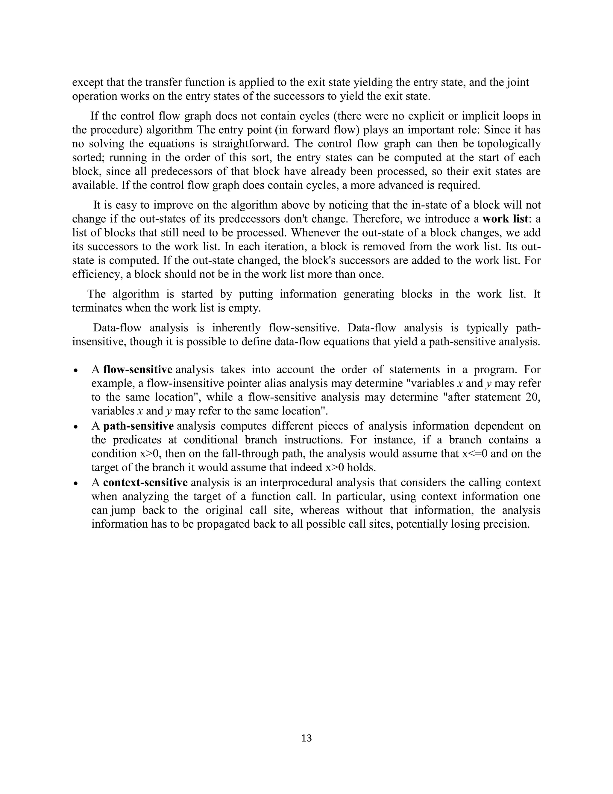 13
except that the transfer function is applied to the exit state yielding the entry state, and the joint
operation works on the entry states of the successors to yield the exit state.
If the control flow graph does not contain cycles (there were no explicit or implicit loops in
the procedure) algorithm The entry point (in forward flow) plays an important role: Since it has
no solving the equations is straightforward. The control flow graph can then be topologically
sorted; running in the order of this sort, the entry states can be computed at the start of each
block, since all predecessors of that block have already been processed, so their exit states are
available. If the control flow graph does contain cycles, a more advanced is required.
It is easy to improve on the algorithm above by noticing that the in-state of a block will not
change if the out-states of its predecessors don't change. Therefore, we introduce a work list: a
list of blocks that still need to be processed. Whenever the out-state of a block changes, we add
its successors to the work list. In each iteration, a block is removed from the work list. Its out-
state is computed. If the out-state changed, the block's successors are added to the work list. For
efficiency, a block should not be in the work list more than once.
The algorithm is started by putting information generating blocks in the work list. It
terminates when the work list is empty.
Data-flow analysis is inherently flow-sensitive. Data-flow analysis is typically path-
insensitive, though it is possible to define data-flow equations that yield a path-sensitive analysis.
 A flow-sensitive analysis takes into account the order of statements in a program. For
example, a flow-insensitive pointer alias analysis may determine "variables x and y may refer
to the same location", while a flow-sensitive analysis may determine "after statement 20,
variables x and y may refer to the same location".
 A path-sensitive analysis computes different pieces of analysis information dependent on
the predicates at conditional branch instructions. For instance, if a branch contains a
condition x>0, then on the fall-through path, the analysis would assume that x<=0 and on the
target of the branch it would assume that indeed x>0 holds.
 A context-sensitive analysis is an interprocedural analysis that considers the calling context
when analyzing the target of a function call. In particular, using context information one
can jump back to the original call site, whereas without that information, the analysis
information has to be propagated back to all possible call sites, potentially losing precision.
 