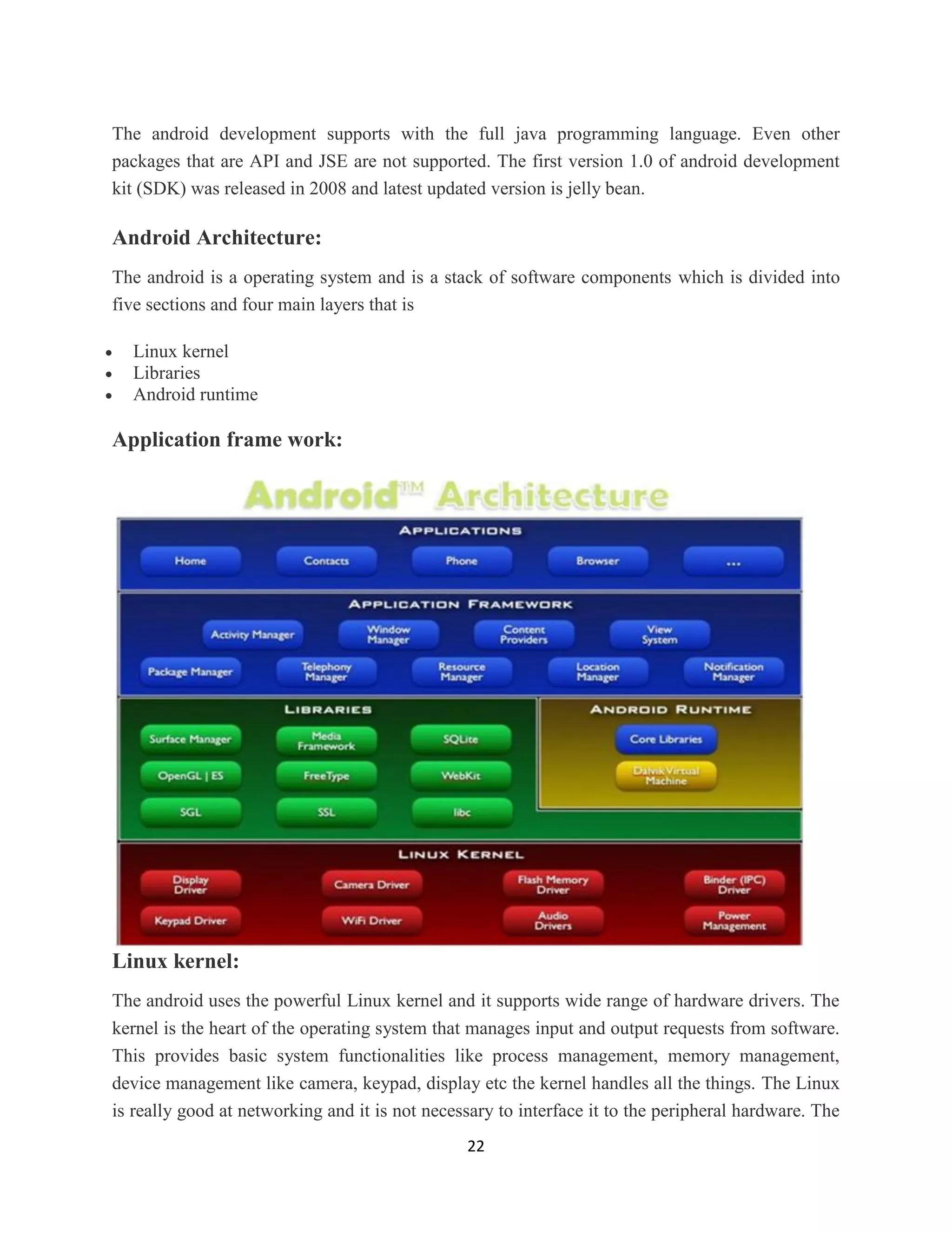 22
The android development supports with the full java programming language. Even other
packages that are API and JSE are not supported. The first version 1.0 of android development
kit (SDK) was released in 2008 and latest updated version is jelly bean.
Android Architecture:
The android is a operating system and is a stack of software components which is divided into
five sections and four main layers that is
 Linux kernel
 Libraries
 Android runtime
Application frame work:
Linux kernel:
The android uses the powerful Linux kernel and it supports wide range of hardware drivers. The
kernel is the heart of the operating system that manages input and output requests from software.
This provides basic system functionalities like process management, memory management,
device management like camera, keypad, display etc the kernel handles all the things. The Linux
is really good at networking and it is not necessary to interface it to the peripheral hardware. The
 