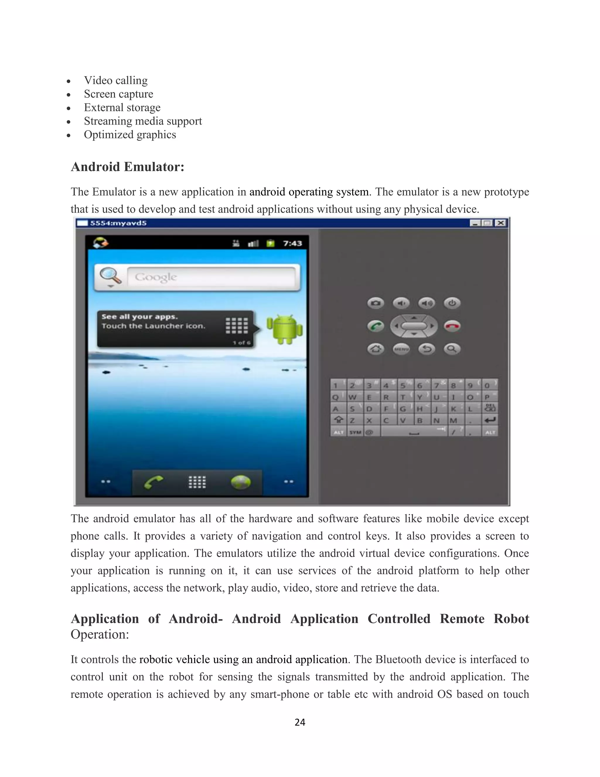 24
 Video calling
 Screen capture
 External storage
 Streaming media support
 Optimized graphics
Android Emulator:
The Emulator is a new application in android operating system. The emulator is a new prototype
that is used to develop and test android applications without using any physical device.
The android emulator has all of the hardware and software features like mobile device except
phone calls. It provides a variety of navigation and control keys. It also provides a screen to
display your application. The emulators utilize the android virtual device configurations. Once
your application is running on it, it can use services of the android platform to help other
applications, access the network, play audio, video, store and retrieve the data.
Application of Android- Android Application Controlled Remote Robot
Operation:
It controls the robotic vehicle using an android application. The Bluetooth device is interfaced to
control unit on the robot for sensing the signals transmitted by the android application. The
remote operation is achieved by any smart-phone or table etc with android OS based on touch
 