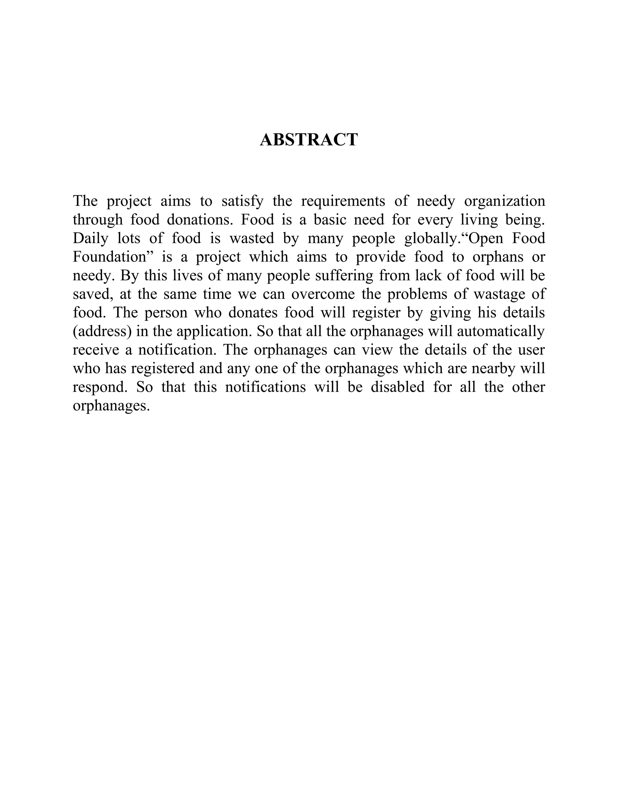 ABSTRACT
The project aims to satisfy the requirements of needy organization
through food donations. Food is a basic need for every living being.
Daily lots of food is wasted by many people globally.“Open Food
Foundation” is a project which aims to provide food to orphans or
needy. By this lives of many people suffering from lack of food will be
saved, at the same time we can overcome the problems of wastage of
food. The person who donates food will register by giving his details
(address) in the application. So that all the orphanages will automatically
receive a notification. The orphanages can view the details of the user
who has registered and any one of the orphanages which are nearby will
respond. So that this notifications will be disabled for all the other
orphanages.
 