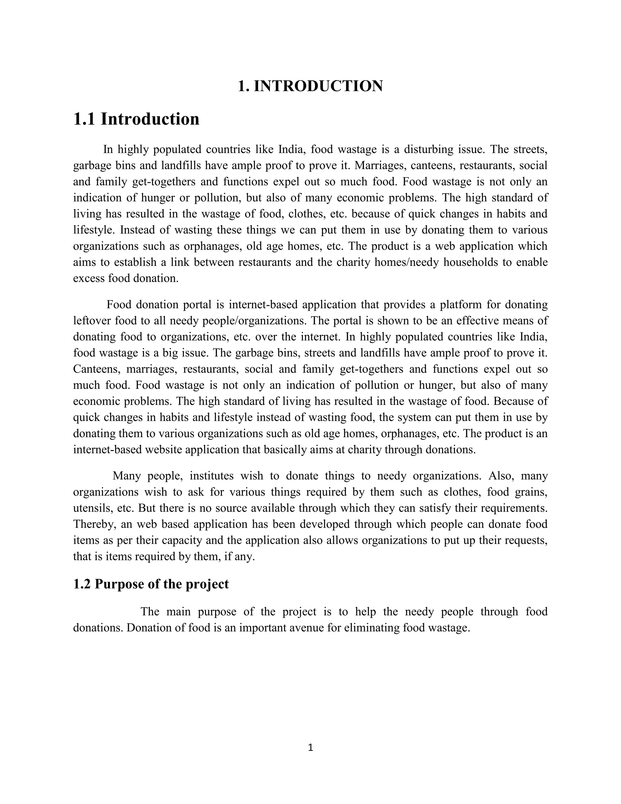 1
1. INTRODUCTION
1.1 Introduction
In highly populated countries like India, food wastage is a disturbing issue. The streets,
garbage bins and landfills have ample proof to prove it. Marriages, canteens, restaurants, social
and family get-togethers and functions expel out so much food. Food wastage is not only an
indication of hunger or pollution, but also of many economic problems. The high standard of
living has resulted in the wastage of food, clothes, etc. because of quick changes in habits and
lifestyle. Instead of wasting these things we can put them in use by donating them to various
organizations such as orphanages, old age homes, etc. The product is a web application which
aims to establish a link between restaurants and the charity homes/needy households to enable
excess food donation.
Food donation portal is internet-based application that provides a platform for donating
leftover food to all needy people/organizations. The portal is shown to be an effective means of
donating food to organizations, etc. over the internet. In highly populated countries like India,
food wastage is a big issue. The garbage bins, streets and landfills have ample proof to prove it.
Canteens, marriages, restaurants, social and family get-togethers and functions expel out so
much food. Food wastage is not only an indication of pollution or hunger, but also of many
economic problems. The high standard of living has resulted in the wastage of food. Because of
quick changes in habits and lifestyle instead of wasting food, the system can put them in use by
donating them to various organizations such as old age homes, orphanages, etc. The product is an
internet-based website application that basically aims at charity through donations.
Many people, institutes wish to donate things to needy organizations. Also, many
organizations wish to ask for various things required by them such as clothes, food grains,
utensils, etc. But there is no source available through which they can satisfy their requirements.
Thereby, an web based application has been developed through which people can donate food
items as per their capacity and the application also allows organizations to put up their requests,
that is items required by them, if any.
1.2 Purpose of the project
The main purpose of the project is to help the needy people through food
donations. Donation of food is an important avenue for eliminating food wastage.
 