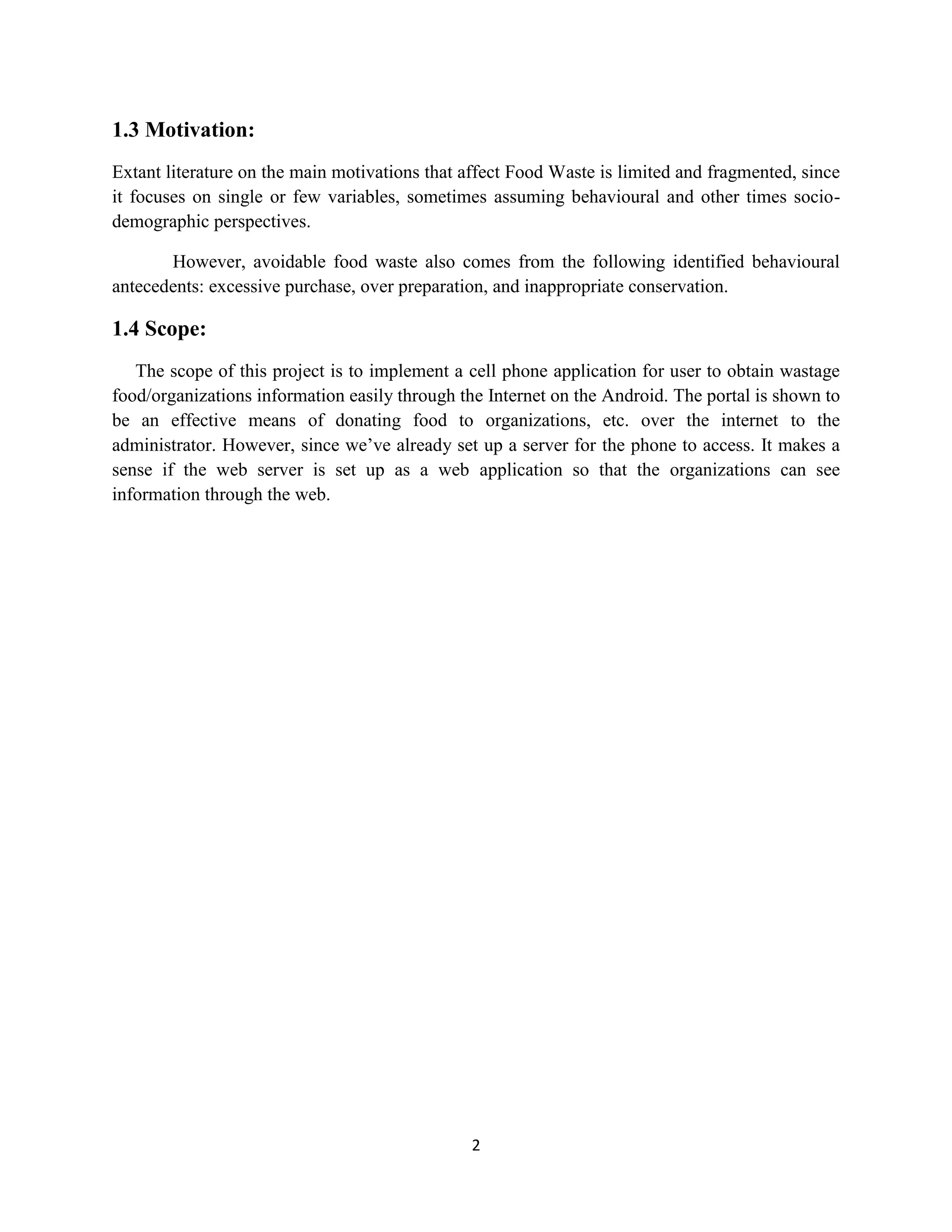 2
1.3 Motivation:
Extant literature on the main motivations that affect Food Waste is limited and fragmented, since
it focuses on single or few variables, sometimes assuming behavioural and other times socio-
demographic perspectives.
However, avoidable food waste also comes from the following identified behavioural
antecedents: excessive purchase, over preparation, and inappropriate conservation.
1.4 Scope:
The scope of this project is to implement a cell phone application for user to obtain wastage
food/organizations information easily through the Internet on the Android. The portal is shown to
be an effective means of donating food to organizations, etc. over the internet to the
administrator. However, since we’ve already set up a server for the phone to access. It makes a
sense if the web server is set up as a web application so that the organizations can see
information through the web.
 