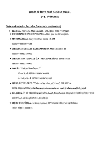 LIBROS DE TEXTO PARA EL CURSO 2020-21
3º E. PRIMARIA
Solo se dará a los becados (esperar a septiembre)
● LENGUA​. Proyecto Mas Savia18 . SM . ISBN 9788491076285 
● DICCIONARIO​ BÁSICO PRIMARIA . (Los que no lo tengan). 
● MATEMÁTICAS​. Proyecto Mas Savia 18. SM 
ISBN 9788491077138 
● CIENCIAS SOCIALES EXTREMADURA​ Mas Savia SM 18 
ISBN 9788413180960 
● CIENCIAS NATURALES (EXTREMADURA)​ Mas Savia SM 18 
ISBN 9788413180922 
● INGLÉS​. “Oxford Rooftops 3” 
Class Book ISBN 9780194503358 
Activity Book ISBN 9780194503365 
● LIBRO DE VALORES​. "Valores Sociales y Cívicos" SM SAVIA  
ISBN: 9788467570656 (​solamente alumnado no matriculado en Religión​) 
● RELIGIÓN​. ​3º EP RELIGIÓN NUESTRA CASA. MÁS SAVIA. (Digital) ​9788491820147 (NO 
COMPRAR, LO GESTIONA EL CENTRO) 
● LIBRO DE MÚSICA.​ Música ​Acordes​ 3 Primaria Editorial Santillana 
ISBN 9788414106815 
 