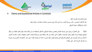 Claims and Questioned Articles in Contracts
CCAP Module Early Contractor Involvement Contract Administration Module 1010 R1 2020- by Dr.Moustafa Ismail
‫نماذج‬‫إللتزامات‬‫أطراف‬‫العقد‬
‫عقد‬‫األشغال‬‫السعودى‬-‫الشــــــروط‬‫العامــــــــة‬:‫فى‬‫حالة‬‫وجود‬‫مصمم‬-‫منافسة‬‫وعطاءات‬-‫مقاول‬‫تنفيذ‬
‫المادة‬‫رقم‬(10):‫معاينة‬‫الموقع‬
10/1‫على‬‫المقاول‬‫أن‬‫يقوم‬‫على‬‫حسابه‬‫الخاص‬‫بفحص‬‫ومعاينة‬‫الموقع‬‫واألماكن‬‫المحيطة‬‫به‬‫وأن‬‫يتأكد‬‫بنفسه‬‫وقبل‬‫تقديم‬‫ا‬‫لعطاء‬‫من‬‫شكل‬
‫الموقع‬‫وطبيعة‬‫تربته‬‫والقيام‬‫بعمل‬‫الحسابات‬‫والثقوب‬‫التي‬‫تمكنه‬‫من‬‫ذلك‬‫وكذلك‬‫يقوم‬‫بمراجعة‬‫كميات‬‫العمل‬‫وطبيعته‬‫والمو‬‫اد‬‫الالزمة‬‫إلنجاز‬
‫األعمال‬‫ووسائل‬‫الوصول‬‫إلى‬‫الموقع‬‫والمرافق‬‫التي‬‫يحتاج‬‫إليها‬‫وعليه‬‫بصورة‬‫عامة‬‫أن‬‫يحصل‬‫لنفسه‬‫على‬‫سائر‬‫المعلومات‬‫الضر‬‫ورية‬‫وغيرها‬
‫من‬‫العوامل‬‫التي‬‫قد‬‫تؤثر‬‫على‬‫عطائه‬.
 