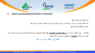 Claims and Questioned Articles in Contracts
CCAP Module Early Contractor Involvement Contract Administration Module 1010 R1 2020- by Dr.Moustafa Ismail
‫نماذج‬‫إللتزامات‬‫أطراف‬‫العقد‬
‫عقد‬‫األشغال‬‫السعودى‬-‫الشــــــروط‬‫العامــــــــة‬:‫فى‬‫حالة‬‫وجود‬‫مصمم‬-‫منافسة‬‫وعطاءات‬-‫مقاول‬‫تنفيذ‬
‫المادة‬‫رقم‬(10):‫معاينة‬‫الموقع‬
10/2‫يعتبر‬‫المقاول‬‫مسئوال‬‫عن‬‫مراجعة‬‫التصميمات‬‫الهندسية‬‫والفنية‬‫بكامل‬‫تفاصيلها‬‫وعليه‬‫إبالغ‬‫اإلستشاري‬‫أو‬‫صاحب‬‫العمل‬‫عن‬‫أية‬
‫أخطاء‬‫أو‬‫مالحظات‬‫يكتشفها‬‫في‬‫المخططات‬‫والرسومات‬‫أثناء‬‫التنفيذ‬.
‫اكتشف‬‫األمر‬:‫َف‬‫ش‬‫ك‬‫د‬ْ‫ه‬ُ‫ج‬‫ال‬ ‫من‬ ‫بشيء‬ ‫عنه‬
 