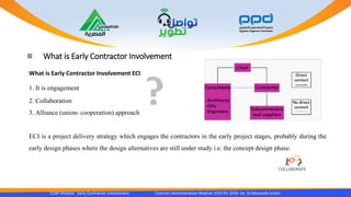 What is Early Contractor Involvement
CCAP Module Early Contractor Involvement Contract Administration Module 1010 R1 2020- by Dr.Moustafa Ismail
What is Early Contractor Involvement ECI
1. It is engagement
2. Collaboration
3. Alliance (union- cooperation) approach
ECI is a project delivery strategy which engages the contractors in the early project stages, probably during the
early design phases where the design alternatives are still under study i.e. the concept design phase.
 