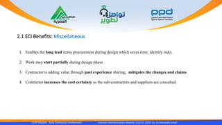 2.1 ECI Benefits: Miscellaneous
CCAP Module Early Contractor Involvement Contract Administration Module 1010 R1 2020- by Dr.Moustafa Ismail
1. Enables the long lead items procurement during design which saves time, identify risks.
2. Work may start partially during design phase.
3. Contractor is adding value through past experience sharing, mitigates the changes and claims
4. Contractor increases the cost certainty as the sub-contractors and suppliers are consulted.
 