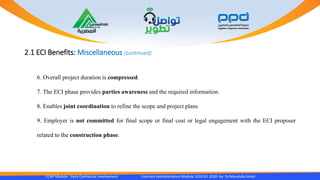 2.1 ECI Benefits: Miscellaneous (continued)
CCAP Module Early Contractor Involvement Contract Administration Module 1010 R1 2020- by Dr.Moustafa Ismail
6. Overall project duration is compressed.
7. The ECI phase provides parties awareness and the required information.
8. Enables joint coordination to refine the scope and project plans
9. Employer is not committed for final scope or final cost or legal engagement with the ECI proposer
related to the construction phase.
 