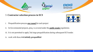 CCAP Module Early Contractor Involvement Contract Administration Module 1010 R1 2020- by Dr.Moustafa Ismail
3. Contractor selection process in ECI
i. Prequalification process one round for each project
ii. In Governmental projects, preq. is covered under the public tender regulations.
iii. It is not permitted to apply 2nd stage prequalification during subsequent ECI tender.
iv. work with those 4-6 initially prequalified
 