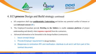 4. ECI process Design and Build strategy continued
CCAP Module Early Contractor Involvement Contract Administration Module 1010 R1 2020- by Dr.Moustafa Ismail
a. All competitors shall sign confidentiality Undertaking and declare any potential conflict of interest or
seek informed consent (IC).
b. The Employer/Consultant provide Briefing to the bidders to enable common platform of project
understanding and identify what response expected from the contractors.
c. Advanced information to be forwarded to the design builders (contractors).
i. Issue concept design
ii. Provide Employer requirement to design builders.
iii. Responses to contractors RFI and clarification- distribute to all and it will form part of the
contract document.
 