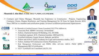CCAP Module Early Contractor Involvement Contract Administration Module 1010 R1 2020- by Dr.Moustafa Ismail
 Contracts and Claims Manager, Moustafa has Experience in Construction Projects, Engineering,
Contracts, Claims, Dispute Resolution, and Training Management for 30 Years In Egypt, Kuwait, KSA.
Since 2005 he is a member and certification grader, reviewer in different professional organizations
Moustafa I. Abu Dief, FCIOB, CFCC™, PMP®, CCP, PMI-RMP,
 Dr. Moustafa is Certified Forensic Claims Consultant CFCC™ In Addition to:
• Associate Prof. ABMS University- Switzerland
• Fellow, Chartered Institute Of Building, UK. (FCIOB)
• Consultant engineer, SCE, Chartered member, (MCInstCES).
• Certified Arbitrator, Egypt, Kuwait, Bahrain, and KSA
• Fellow and A Prof. Justice Academy for Legal and economics studies, 2017
• Fellow, Institute Of Construction Claims Practitioner, US
• Risk Management Professional, and PMP®, 2006, ACI.Arb, ARICS, PMOC QMS/ Qa
Management IRCA Certification.
• CCP - Certified Cost Consultant AACEI, US.
1988
 