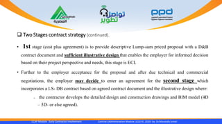  Two Stages contract strategy (continued).
• 1st stage (cost plus agreement) is to provide descriptive Lump-sum priced proposal with a D&B
contract document and sufficient illustrative design that enables the employer for informed decision
based on their project perspective and needs, this stage is ECI.
• Further to the employer acceptance for the proposal and after due technical and commercial
negotiations, the employer may decide to enter an agreement for the second stage which
incorporates a LS- DB contract based on agreed contract document and the illustrative design where:
o the contractor develops the detailed design and construction drawings and BIM model (4D
– 5D- or else agreed).
CCAP Module Early Contractor Involvement Contract Administration Module 1010 R1 2020- by Dr.Moustafa Ismail
 