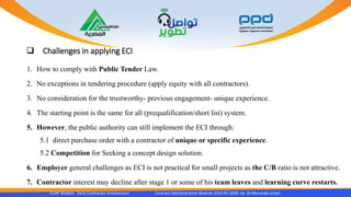  Challenges in applying ECI
1. How to comply with Public Tender Law.
2. No exceptions in tendering procedure (apply equity with all contractors).
3. No consideration for the trustworthy- previous engagement- unique experience.
4. The starting point is the same for all (prequalification/short list) system.
5. However, the public authority can still implement the ECI through:
5.1 direct purchase order with a contractor of unique or specific experience.
5.2 Competition for Seeking a concept design solution.
6. Employer general challenges as ECI is not practical for small projects as the C/B ratio is not attractive.
7. Contractor interest may decline after stage 1 or some of his team leaves and learning curve restarts.
CCAP Module Early Contractor Involvement Contract Administration Module 1010 R1 2020- by Dr.Moustafa Ismail
 