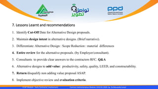 7. Lessons Learnt and recommendations
CCAP Module Early Contractor Involvement Contract Administration Module 1010 R1 2020- by Dr.Moustafa Ismail
1. Identify Cut-Off Date for Alternative Design proposals.
2. Maintain design intent in alternative designs. (Brief narrative).
3. Differentiate: Alternative Design : Scope Reduction : material differences
4. Entire review for the alternative proposals. (by Employer/consultant).
5. Consultants to provide clear answers to the contractors RFC. Q&A
6. Alternative designs to add value: productivity, safety, quality, LEED, and constructability.
7. Return/disqualify non adding value proposal ASAP.
8. Implement objective review and evaluation criteria.
 