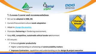 7. Lessons Learnt and recommendations
CCAP Module Early Contractor Involvement Contract Administration Module 1010 R1 2020- by Dr.Moustafa Ismailies
• ECI can be adopted in DBB, DB.
• Current Procurement culture needs adaptation
• Adopt to change the practice.
• Promotes Partnering in Tendering environment;
• Keep HSE, competitive, sustainable ethical tender environment
• ECI ensures:
 Enhanced greater productivity
 Higher understanding on scheduling of constructability matters
 Improves Contractors capabilities and understanding on the design & project execution
 