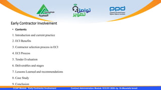 Early Contractor Involvement
CCAP Module Early Contractor Involvement Contract Administration Module 1010 R1 2020- by Dr.Moustafa Ismail
• Contents
1. Introduction and current practice
2. ECI Benefits
3. Contractor selection process in ECI
4. ECI Process
5. Tender Evaluation
6. Deliverables and stages
7. Lessons Learned and recommendations
8. Case Study
9. Conclusion
 
