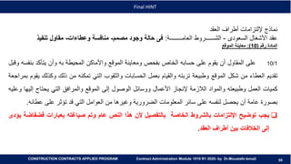 55
55
Final HINT
CONSTRUCTION CONTRACTS APPLIED PROGRAM Contract Administration Module 1010 R1 2020- by Dr.Moustafa Ismail
‫العقد‬ ‫أطراف‬ ‫إللتزامات‬ ‫نماذج‬
‫السعودى‬ ‫األشغال‬ ‫عقد‬-‫العامــــــــة‬ ‫الشــــــروط‬:‫مصمم‬ ‫وجود‬ ‫حالة‬ ‫فى‬-‫وعطاءات‬ ‫منافسة‬-‫تنفيذ‬ ‫مقاول‬
‫رقم‬ ‫المادة‬(10:)‫الموقع‬ ‫معاينة‬
10/1‫على‬‫المقاول‬‫أن‬‫يقوم‬‫على‬‫حسابه‬‫الخاص‬‫بفحص‬‫ومعاينة‬‫الموقع‬‫واألماكن‬‫المحيطة‬‫به‬‫وأن‬‫يتأكد‬‫بن‬‫فسه‬‫وقبل‬
‫تقديم‬‫العطاء‬‫من‬‫شكل‬‫الموقع‬‫وطبيعة‬‫تربته‬‫والقيام‬‫بعمل‬‫الحسابات‬‫والثقوب‬‫التي‬‫تمكنه‬‫من‬‫ذلك‬‫وكذل‬‫ك‬‫يقوم‬‫بمراجعة‬
‫كميات‬‫العمل‬‫وطبيعته‬‫والمواد‬‫الالزمة‬‫إلنجاز‬‫األعمال‬‫ووسائل‬‫الوصول‬‫إلى‬‫الموقع‬‫والمرافق‬‫التي‬‫يحتاج‬‫إل‬‫يها‬‫وعليه‬
‫بصورة‬‫عامة‬‫أن‬‫يحصل‬‫لنفسه‬‫على‬‫سائر‬‫المعلومات‬‫الضرورية‬‫وغيرها‬‫من‬‫العوامل‬‫التي‬‫قد‬‫تؤثر‬‫على‬‫عطا‬‫ئه‬.
‫يجب‬‫توضيح‬‫اإللتزامات‬‫بالشروط‬‫الخاصة‬‫بالتفصيل‬‫ألن‬‫هذا‬‫النص‬‫عام‬‫وتم‬‫صياغته‬‫بعبارات‬‫فضف‬‫اضة‬‫يؤدى‬
‫إلى‬‫الخالفات‬‫بين‬‫أطراف‬‫العقد‬.
 