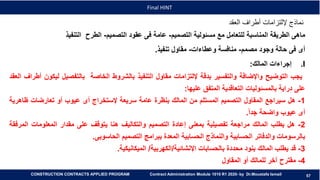 57
57
Final HINT
CONSTRUCTION CONTRACTS APPLIED PROGRAM Contract Administration Module 1010 R1 2020- by Dr.Moustafa Ismail
‫العقد‬ ‫أطراف‬ ‫إللتزامات‬ ‫نماذج‬
‫ماهى‬‫الطريقة‬‫المناسبة‬‫للتعامل‬‫مع‬‫مسئولية‬‫التصميم‬-‫عامة‬‫فى‬‫عقود‬‫التصميم‬-‫الطرح‬‫التنفيذ‬
‫أى‬‫فى‬‫حالة‬‫وجود‬‫مصمم‬-‫منافسة‬‫وعطاءات‬-‫مقاول‬‫تنفيذ‬.
.I‫إجراءات‬‫المالك‬:
‫يجب‬‫التوضيح‬‫واإلضافة‬‫والتفسير‬‫بدقة‬‫إللتزامات‬‫مقاول‬‫التنفيذ‬‫بالشروط‬‫الخاصة‬‫بالتفصيل‬‫لي‬‫كون‬‫أطراف‬‫العقد‬
‫على‬‫دراية‬‫بالمسئوليات‬‫التعاقدية‬‫المتفق‬‫عليها‬:
1-‫هل‬‫سيراجع‬‫المقاول‬‫التصميم‬‫المستلم‬‫من‬‫المالك‬‫بنظرة‬‫عامة‬‫سريعة‬‫إلستخراج‬‫أى‬‫عيوب‬‫أو‬‫تعارضات‬‫ظا‬‫هرية‬
‫أى‬‫عيوب‬‫واضحة‬‫جدا‬.
2-‫هل‬‫يطلب‬‫المالك‬‫مراجعة‬‫تفصيلية‬‫بمعنى‬‫إعادة‬‫التصميم‬‫والتكاليف‬‫هنا‬‫يتوقف‬‫على‬‫مقدار‬‫المعلومات‬‫ا‬‫لمرفقة‬
‫بالرسومات‬‫والدفاتر‬‫الحسابية‬‫والنماذج‬‫الحسابية‬‫المعدة‬‫ببرامج‬‫التصميم‬‫الحاسوبى‬.
3-‫قد‬‫يطلب‬‫المالك‬‫بنود‬‫محددة‬‫بالحسابات‬‫اإلنشائية‬/‫الكهربية‬/‫الميكانيكية‬.
4-‫مقترح‬‫آخر‬‫للمالك‬‫أو‬‫المقاول‬
 