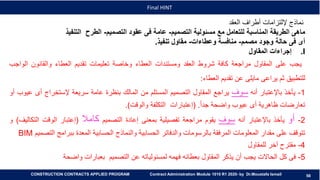 58
58
Final HINT
CONSTRUCTION CONTRACTS APPLIED PROGRAM Contract Administration Module 1010 R1 2020- by Dr.Moustafa Ismail
‫العقد‬ ‫أطراف‬ ‫إللتزامات‬ ‫نماذج‬
‫ماهى‬‫الطريقة‬‫المناسبة‬‫للتعامل‬‫مع‬‫مسئولية‬‫التصميم‬-‫عامة‬‫فى‬‫عقود‬‫التصميم‬-‫الطرح‬‫التنفيذ‬
‫أى‬‫فى‬‫حالة‬‫وجود‬‫مصمم‬-‫منافسة‬‫وعطاءات‬-‫مقاول‬‫تنفيذ‬.
.I‫إجراءات‬‫المقاول‬
‫يجب‬‫على‬‫المقاول‬‫مراجعة‬‫كافة‬‫شروط‬‫العقد‬‫ومستندات‬‫العطاء‬‫وخاصة‬‫تعليمات‬‫تقديم‬‫العطاء‬‫والقانون‬‫الو‬‫اجب‬
‫للتطبيق‬‫ثم‬‫يراعى‬‫مايلى‬‫عن‬‫تقديم‬‫العطاء‬:
1-‫يأخذ‬‫باإلعتبار‬‫أنه‬‫سوف‬‫يراجع‬‫المقاول‬‫التصميم‬‫المستلم‬‫من‬‫المالك‬‫بنظرة‬‫عامة‬‫سريعة‬‫إلستخراج‬‫أى‬‫عيوب‬‫أو‬
‫تعارضات‬‫ظاهرية‬‫أى‬‫عيوب‬‫واضحة‬ً‫ا‬‫جد‬.(‫إعتبارات‬‫التكلفة‬‫والوقت‬).
2-‫أو‬‫يأخذ‬‫باإلعتبار‬‫أنه‬‫سوف‬‫يقوم‬‫مراجعة‬‫تفصيلية‬‫بمعنى‬‫إعادة‬‫التصميم‬‫كامال‬(‫إعتبار‬‫الوقت‬‫الت‬‫كاليف‬)‫و‬
‫تتوقف‬‫على‬‫مقدار‬‫المعلومات‬‫المرفقة‬‫بالرسومات‬‫والدفاتر‬‫الحسابية‬‫والنماذج‬‫الحسابية‬‫المعدة‬‫ببرامج‬‫ا‬‫لتصميم‬BIM
4-‫مقترح‬‫آخر‬‫للمقاول‬
5-‫فى‬‫كل‬‫الحاالت‬‫يجب‬‫أن‬‫يذكر‬‫المقاول‬‫بعطائه‬‫فهمه‬‫لمسئولياته‬‫عن‬‫التصميم‬‫بعبارات‬‫واضحة‬
 