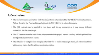 CCAP Module Early Contractor Involvement Contract Administration Module 1010 R1 2020- by Dr.Moustafa Ismail
9. Conclusion
• The ECI approach is used either with the stander forms of contracts like the “FIDIC” forms of contracts,
Yellow Book for the Plant and design built and the X22 NEC4 or in tailored contracts.
• The ECI contract may be applied in two stages and for one contractor or it may engage different
contractors one for every stage.
• The ECI approach can be used for the improvement of the project success certainty and mitigation of the
most potential construction claims.
• The influence of ECI proved to mitigate different types of claims like design claims, an extension of time
claim, scope claim, liability claims, termination claims.
 